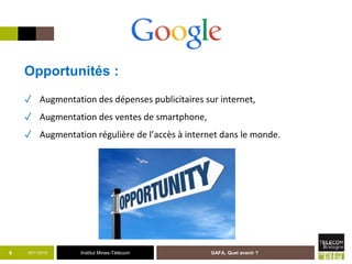 Institut Mines-Télécom05/11/2015 GAFA, Quel avenir ?6
Opportunités :
✓ Augmentation des dépenses publicitaires sur internet,
✓ Augmentation des ventes de smartphone,
✓ Augmentation régulière de l’accès à internet dans le monde.
 