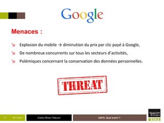Institut Mines-Télécom05/11/2015 GAFA, Quel avenir ?7
Menaces :
↘ Explosion du mobile → diminution du prix par clic payé à Google,
↘ De nombreux concurrents sur tous les secteurs d’activités,
↘ Polémiques concernant la conservation des données personnelles.
 