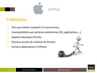 Institut Mines-Télécom05/11/2015 GAFA, Quel avenir ?9
Faiblesses :
↘ Prix assez élevés comparé à la concurrence,
↘ Incompatibilité avec certaines plateformes (OS, applications,…),
↘ Supports physiques fermés,
↘ Plusieurs procès de violation de brevets,
↘ Certaine dépendance à l’iPhone.
APPLE
 