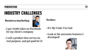 PERSPECTIVE                                                              13

INDUSTRY CHALLENGES
Business/marketing                     Techies


‣  Igot 10,000 Likes on Facebook       ‣  It’s   My Code! I’m God
  for my client’s company
                                       ‣  Look
                                             at the awesome features I
‣  I
   sell a product that serves no        developed!
  real purpose, and got paid for it!
 