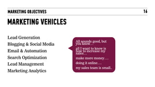 MARKETING OBJECTIVES                                 16

MARKETING VEHICLES
Lead Generation
                          All sounds good, but
Blogging & Social Media   you know…
                          all I want to know is
Email & Automation        how to increase my
                          sales…
Search Optimization       make more money….
Lead Management           doing it online….
                          my sales team is small..
Marketing Analytics
 