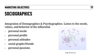 MARKETING OBJECTIVES                                                     22

SOCIOGRAPHICS
Integration of Demographics & Psychographics. Listen to the needs,
values, and behavior of the influential.
•    personal needs
•    personal profile
•    personal attitudes
•    social graphs/friends
•    personal passions
                                                Image: forresto.com	

 