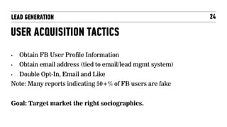 LEAD GENERATION                                              24

USER ACQUISITION TACTICS
•    Obtain FB User Profile Information
•    Obtain email address (tied to email/lead mgmt system)
•    Double Opt-In, Email and Like
Note: Many reports indicating 50+% of FB users are fake


Goal: Target market the right sociographics.
 