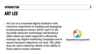 INTRODUCTION                                             3

ART LEE
‣    Art Lee is a seasoned digital marketer with
     extensive experience in leading and managing
     technical projects across APAC and U.S. He
     has both extensive technology and business
     skills which are both required to effectively
     manage any digital marketing campaign and to
     ensure business objectives are met. The skills
     that are most valued by clients is his ability to
     listen and to create solutions.
 