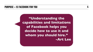 PURPOSE – IS FACEBOOK FOR YOU                    4



                  “Understanding the
               capabilities and limitations
                 of Facebook helps you
                decide how to use it and
                whom you should hire.”	

                                   -Art Lee	

 