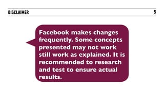 DISCLAIMER                                    5



             Facebook makes changes
             frequently. Some concepts
             presented may not work
             still work as explained. It is
             recommended to research
             and test to ensure actual
             results.	

 