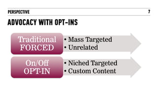 PERSPECTIVE                           7

ADVOCACY WITH OPT-INS

     Traditional • Mass Targeted
     FORCED • Unrelated
        On/Off    • Niched Targeted
        OPT-IN    • Custom Content
 