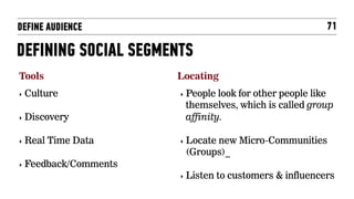 DEFINE AUDIENCE                                            71

DEFINING SOCIAL SEGMENTS
Tools                  Locating
‣  Culture             ‣  Peoplelook for other people like
                        themselves, which is called group
‣  Discovery            affinity.

‣  Real   Time Data    ‣  Locate
                              new Micro-Communities
                        (Groups)_
‣  Feedback/Comments
                       ‣  Listen   to customers & influencers
 