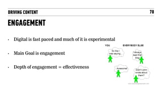 DRIVING CONTENT                                             78

ENGAGEMENT
•    Digital is fast paced and much of it is experimental


•    Main Goal is engagement


•    Depth of engagement = effectiveness
 
