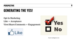 PERSPECTIVE                                                      8

GENERATING THE YES!
Opt-In Marketing
Like = Acceptance
View/Share/Comments = Engagement




                                   Source: Leadingsmart.com	

 