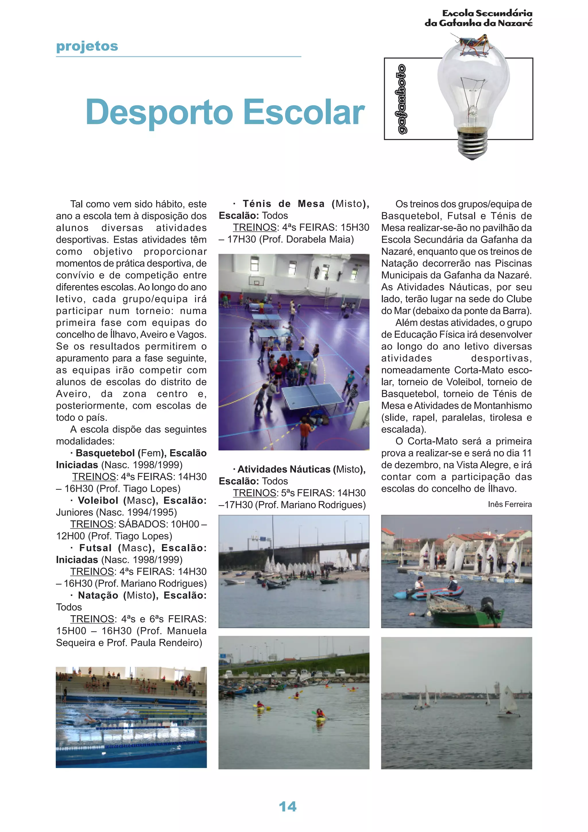 Escola Secundária
da Gafanha da Nazaré
gafanhoto
14
Desporto Escolar
Tal como vem sido hábito, este
ano a escola tem à disposição dos
alunos diversas atividades
desportivas. Estas atividades têm
como objetivo proporcionar
momentos de prática desportiva, de
convívio e de competição entre
diferentes escolas.Ao longo do ano
letivo, cada grupo/equipa irá
participar num torneio: numa
primeira fase com equipas do
concelho de Ílhavo,Aveiro e Vagos.
Se os resultados permitirem o
apuramento para a fase seguinte,
as equipas irão competir com
alunos de escolas do distrito de
Aveiro, da zona centro e,
posteriormente, com escolas de
todo o país.
A escola dispõe das seguintes
modalidades:
· Basquetebol (Fem), Escalão
Iniciadas (Nasc. 1998/1999)
TREINOS: 4ªs FEIRAS: 14H30
– 16H30 (Prof. Tiago Lopes)
· Voleibol (Masc), Escalão:
Juniores (Nasc. 1994/1995)
TREINOS: SÁBADOS: 10H00 –
12H00 (Prof. Tiago Lopes)
· Futsal (Masc), Escalão:
Iniciadas (Nasc. 1998/1999)
TREINOS: 4ªs FEIRAS: 14H30
– 16H30 (Prof. Mariano Rodrigues)
· Natação (Misto), Escalão:
Todos
TREINOS: 4ªs e 6ªs FEIRAS:
15H00 – 16H30 (Prof. Manuela
Sequeira e Prof. Paula Rendeiro)
· Ténis de Mesa (Misto),
Escalão: Todos
TREINOS: 4ªs FEIRAS: 15H30
– 17H30 (Prof. Dorabela Maia)
· Atividades Náuticas (Misto),
Escalão: Todos
TREINOS: 5ªs FEIRAS: 14H30
–17H30 (Prof. Mariano Rodrigues)
Os treinos dos grupos/equipa de
Basquetebol, Futsal e Ténis de
Mesa realizar-se-ão no pavilhão da
Escola Secundária da Gafanha da
Nazaré, enquanto que os treinos de
Natação decorrerão nas Piscinas
Municipais da Gafanha da Nazaré.
As Atividades Náuticas, por seu
lado, terão lugar na sede do Clube
do Mar (debaixo da ponte da Barra).
Além destas atividades, o grupo
de Educação Física irá desenvolver
ao longo do ano letivo diversas
atividades desportivas,
nomeadamente Corta-Mato esco-
lar, torneio de Voleibol, torneio de
Basquetebol, torneio de Ténis de
Mesa eAtividades de Montanhismo
(slide, rapel, paralelas, tirolesa e
escalada).
O Corta-Mato será a primeira
prova a realizar-se e será no dia 11
de dezembro, na Vista Alegre, e irá
contar com a participação das
escolas do concelho de Ílhavo.
projetos
Inês Ferreira
 