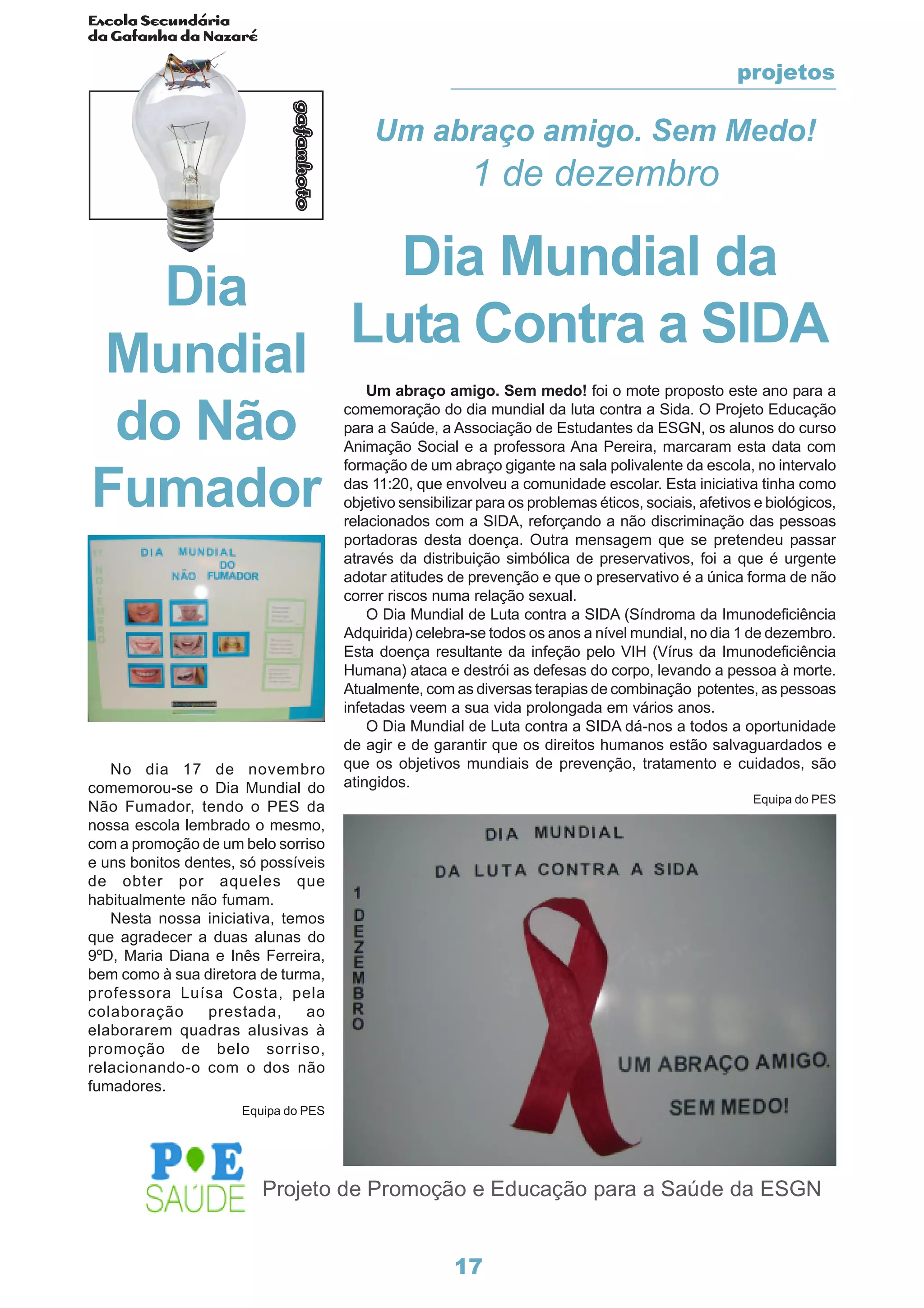 Escola Secundária
da Gafanha da Nazaré
gafanhoto
17
Projeto de Promoção e Educação para a Saúde da ESGN
Um abraço amigo. Sem Medo!
1 de dezembro
Dia Mundial da
Luta Contra a SIDA
Um abraço amigo. Sem medo! foi o mote proposto este ano para a
comemoração do dia mundial da luta contra a Sida. O Projeto Educação
para a Saúde, a Associação de Estudantes da ESGN, os alunos do curso
Animação Social e a professora Ana Pereira, marcaram esta data com
formação de um abraço gigante na sala polivalente da escola, no intervalo
das 11:20, que envolveu a comunidade escolar. Esta iniciativa tinha como
objetivo sensibilizar para os problemas éticos, sociais, afetivos e biológicos,
relacionados com a SIDA, reforçando a não discriminação das pessoas
portadoras desta doença. Outra mensagem que se pretendeu passar
através da distribuição simbólica de preservativos, foi a que é urgente
adotar atitudes de prevenção e que o preservativo é a única forma de não
correr riscos numa relação sexual.
O Dia Mundial de Luta contra a SIDA (Síndroma da Imunodeficiência
Adquirida) celebra-se todos os anos a nível mundial, no dia 1 de dezembro.
Esta doença resultante da infeção pelo VIH (Vírus da Imunodeficiência
Humana) ataca e destrói as defesas do corpo, levando a pessoa à morte.
Atualmente, com as diversas terapias de combinação potentes, as pessoas
infetadas veem a sua vida prolongada em vários anos.
O Dia Mundial de Luta contra a SIDA dá-nos a todos a oportunidade
de agir e de garantir que os direitos humanos estão salvaguardados e
que os objetivos mundiais de prevenção, tratamento e cuidados, são
atingidos.
Equipa do PES
Dia
Mundial
do Não
Fumador
No dia 17 de novembro
comemorou-se o Dia Mundial do
Não Fumador, tendo o PES da
nossa escola lembrado o mesmo,
com a promoção de um belo sorriso
e uns bonitos dentes, só possíveis
de obter por aqueles que
habitualmente não fumam.
Nesta nossa iniciativa, temos
que agradecer a duas alunas do
9ºD, Maria Diana e Inês Ferreira,
bem como à sua diretora de turma,
professora Luísa Costa, pela
colaboração prestada, ao
elaborarem quadras alusivas à
promoção de belo sorriso,
relacionando-o com o dos não
fumadores.
projetos
Equipa do PES
 