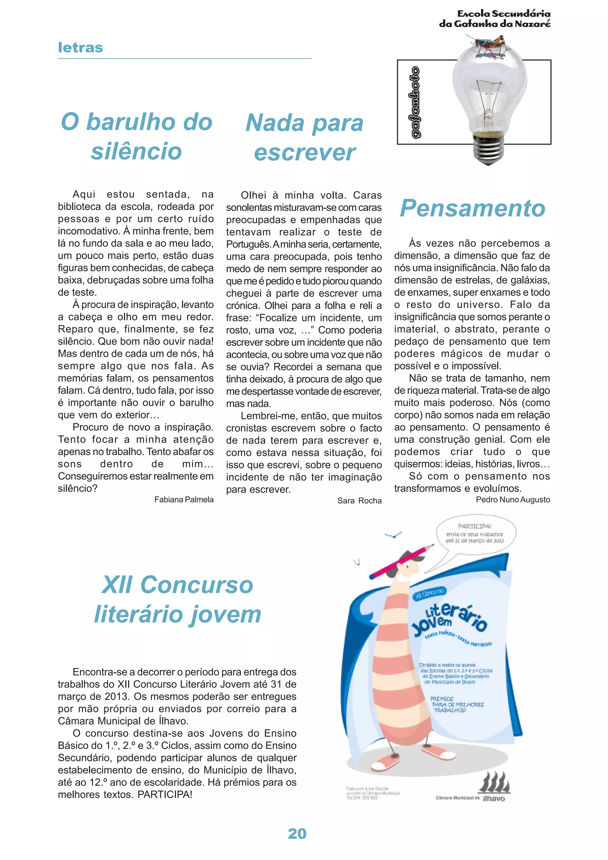 Escola Secundária
da Gafanha da Nazaré
gafanhoto
20
O barulho do
silêncio
Aqui estou sentada, na
biblioteca da escola, rodeada por
pessoas e por um certo ruído
incomodativo. À minha frente, bem
lá no fundo da sala e ao meu lado,
um pouco mais perto, estão duas
figuras bem conhecidas, de cabeça
baixa, debruçadas sobre uma folha
de teste.
À procura de inspiração, levanto
a cabeça e olho em meu redor.
Reparo que, finalmente, se fez
silêncio. Que bom não ouvir nada!
Mas dentro de cada um de nós, há
sempre algo que nos fala. As
memórias falam, os pensamentos
falam. Cá dentro, tudo fala, por isso
é importante não ouvir o barulho
que vem do exterior…
Procuro de novo a inspiração.
Tento focar a minha atenção
apenas no trabalho. Tento abafar os
sons dentro de mim…
Conseguiremos estar realmente em
silêncio?
Fabiana Palmela
Nada para
escrever
Olhei à minha volta. Caras
sonolentasmisturavam-secomcaras
preocupadas e empenhadas que
tentavam realizar o teste de
Português.Aminhaseria,certamente,
uma cara preocupada, pois tenho
medo de nem sempre responder ao
quemeépedidoetudopiorouquando
cheguei à parte de escrever uma
crónica. Olhei para a folha e reli a
frase: “Focalize um incidente, um
rosto, uma voz, …” Como poderia
escrever sobre um incidente que não
acontecia, ou sobre uma voz que não
se ouvia? Recordei a semana que
tinha deixado, à procura de algo que
medespertassevontadedeescrever,
mas nada.
Lembrei-me, então, que muitos
cronistas escrevem sobre o facto
de nada terem para escrever e,
como estava nessa situação, foi
isso que escrevi, sobre o pequeno
incidente de não ter imaginação
para escrever.
Sara Rocha
Pensamento
Às vezes não percebemos a
dimensão, a dimensão que faz de
nós uma insignificância. Não falo da
dimensão de estrelas, de galáxias,
de enxames, super enxames e todo
o resto do universo. Falo da
insignificância que somos perante o
imaterial, o abstrato, perante o
pedaço de pensamento que tem
poderes mágicos de mudar o
possível e o impossível.
Não se trata de tamanho, nem
de riqueza material. Trata-se de algo
muito mais poderoso. Nós (como
corpo) não somos nada em relação
ao pensamento. O pensamento é
uma construção genial. Com ele
podemos criar tudo o que
quisermos: ideias, histórias, livros…
Só com o pensamento nos
transformamos e evoluímos.
Pedro NunoAugusto
Encontra-se a decorrer o período para entrega dos
trabalhos do XII Concurso Literário Jovem até 31 de
março de 2013. Os mesmos poderão ser entregues
por mão própria ou enviados por correio para a
Câmara Municipal de Ílhavo.
O concurso destina-se aos Jovens do Ensino
Básico do 1.º, 2.º e 3.º Ciclos, assim como do Ensino
Secundário, podendo participar alunos de qualquer
estabelecimento de ensino, do Município de Ílhavo,
até ao 12.º ano de escolaridade. Há prémios para os
melhores textos. PARTICIPA!
XII Concurso
literário jovem
letras
 