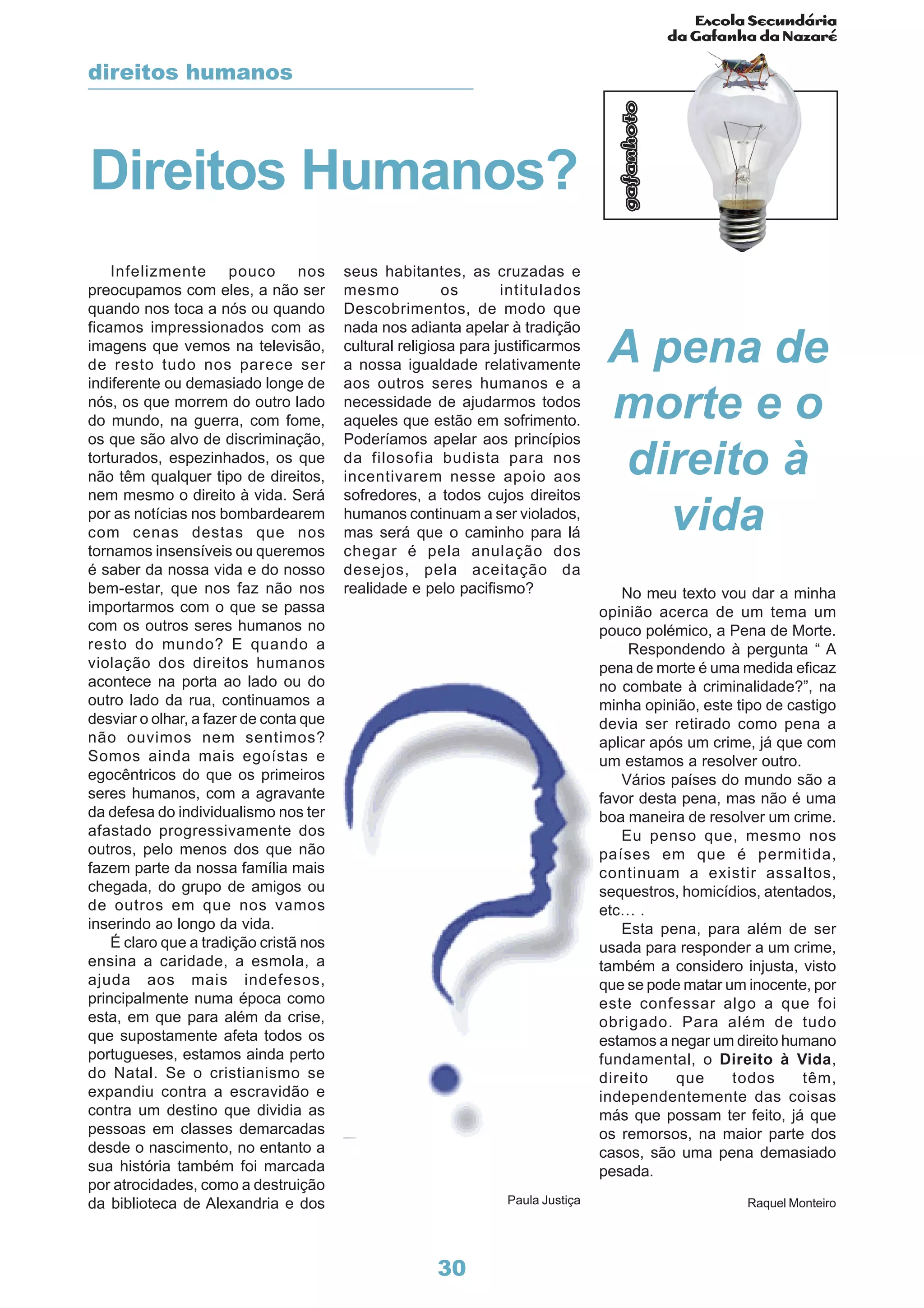 Escola Secundária
da Gafanha da Nazaré
gafanhoto
30
Infelizmente pouco nos
preocupamos com eles, a não ser
quando nos toca a nós ou quando
ficamos impressionados com as
imagens que vemos na televisão,
de resto tudo nos parece ser
indiferente ou demasiado longe de
nós, os que morrem do outro lado
do mundo, na guerra, com fome,
os que são alvo de discriminação,
torturados, espezinhados, os que
não têm qualquer tipo de direitos,
nem mesmo o direito à vida. Será
por as notícias nos bombardearem
com cenas destas que nos
tornamos insensíveis ou queremos
é saber da nossa vida e do nosso
bem-estar, que nos faz não nos
importarmos com o que se passa
com os outros seres humanos no
resto do mundo? E quando a
violação dos direitos humanos
acontece na porta ao lado ou do
outro lado da rua, continuamos a
desviar o olhar, a fazer de conta que
não ouvimos nem sentimos?
Somos ainda mais egoístas e
egocêntricos do que os primeiros
seres humanos, com a agravante
da defesa do individualismo nos ter
afastado progressivamente dos
outros, pelo menos dos que não
fazem parte da nossa família mais
chegada, do grupo de amigos ou
de outros em que nos vamos
inserindo ao longo da vida.
É claro que a tradição cristã nos
ensina a caridade, a esmola, a
ajuda aos mais indefesos,
principalmente numa época como
esta, em que para além da crise,
que supostamente afeta todos os
portugueses, estamos ainda perto
do Natal. Se o cristianismo se
expandiu contra a escravidão e
contra um destino que dividia as
pessoas em classes demarcadas
desde o nascimento, no entanto a
sua história também foi marcada
por atrocidades, como a destruição
da biblioteca de Alexandria e dos
seus habitantes, as cruzadas e
mesmo os intitulados
Descobrimentos, de modo que
nada nos adianta apelar à tradição
cultural religiosa para justificarmos
a nossa igualdade relativamente
aos outros seres humanos e a
necessidade de ajudarmos todos
aqueles que estão em sofrimento.
Poderíamos apelar aos princípios
da filosofia budista para nos
incentivarem nesse apoio aos
sofredores, a todos cujos direitos
humanos continuam a ser violados,
mas será que o caminho para lá
chegar é pela anulação dos
desejos, pela aceitação da
realidade e pelo pacifismo? No meu texto vou dar a minha
opinião acerca de um tema um
pouco polémico, a Pena de Morte.
Respondendo à pergunta “ A
pena de morte é uma medida eficaz
no combate à criminalidade?”, na
minha opinião, este tipo de castigo
devia ser retirado como pena a
aplicar após um crime, já que com
um estamos a resolver outro.
Vários países do mundo são a
favor desta pena, mas não é uma
boa maneira de resolver um crime.
Eu penso que, mesmo nos
países em que é permitida,
continuam a existir assaltos,
sequestros, homicídios, atentados,
etc… .
Esta pena, para além de ser
usada para responder a um crime,
também a considero injusta, visto
que se pode matar um inocente, por
este confessar algo a que foi
obrigado. Para além de tudo
estamos a negar um direito humano
fundamental, o Direito à Vida,
direito que todos têm,
independentemente das coisas
más que possam ter feito, já que
os remorsos, na maior parte dos
casos, são uma pena demasiado
pesada.
Raquel Monteiro
Direitos Humanos?
A pena de
morte e o
direito à
vida
direitos humanos
Paula Justiça
 