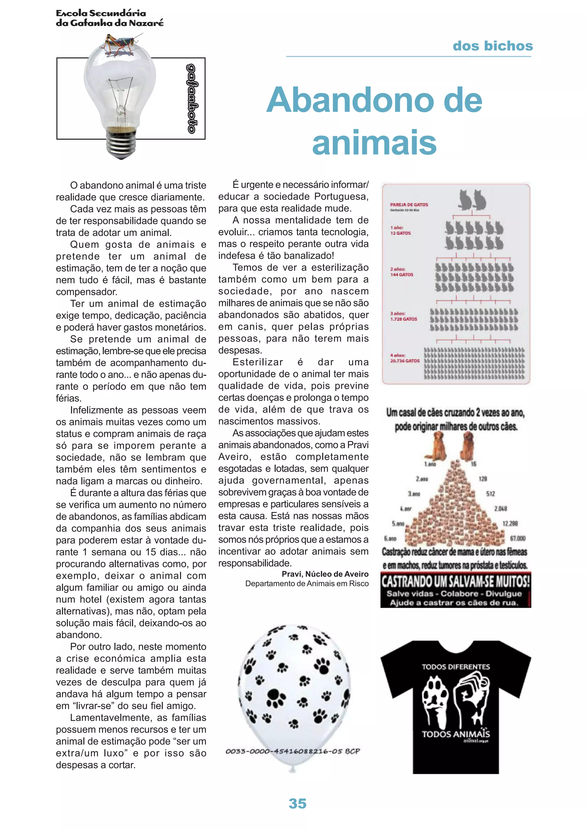 Escola Secundária
da Gafanha da Nazaré
gafanhoto
35
O abandono animal é uma triste
realidade que cresce diariamente.
Cada vez mais as pessoas têm
de ter responsabilidade quando se
trata de adotar um animal.
Quem gosta de animais e
pretende ter um animal de
estimação, tem de ter a noção que
nem tudo é fácil, mas é bastante
compensador.
Ter um animal de estimação
exige tempo, dedicação, paciência
e poderá haver gastos monetários.
Se pretende um animal de
estimação,lembre-sequeeleprecisa
também de acompanhamento du-
rante todo o ano... e não apenas du-
rante o período em que não tem
férias.
Infelizmente as pessoas veem
os animais muitas vezes como um
status e compram animais de raça
só para se imporem perante a
sociedade, não se lembram que
também eles têm sentimentos e
nada ligam a marcas ou dinheiro.
É durante a altura das férias que
se verifica um aumento no número
de abandonos, as famílias abdicam
da companhia dos seus animais
para poderem estar à vontade du-
rante 1 semana ou 15 dias... não
procurando alternativas como, por
exemplo, deixar o animal com
algum familiar ou amigo ou ainda
num hotel (existem agora tantas
alternativas), mas não, optam pela
solução mais fácil, deixando-os ao
abandono.
Por outro lado, neste momento
a crise económica amplia esta
realidade e serve também muitas
vezes de desculpa para quem já
andava há algum tempo a pensar
em “livrar-se” do seu fiel amigo.
Lamentavelmente, as famílias
possuem menos recursos e ter um
animal de estimação pode “ser um
extra/um luxo” e por isso são
despesas a cortar.
É urgente e necessário informar/
educar a sociedade Portuguesa,
para que esta realidade mude.
A nossa mentalidade tem de
evoluir... criamos tanta tecnologia,
mas o respeito perante outra vida
indefesa é tão banalizado!
Temos de ver a esterilização
também como um bem para a
sociedade, por ano nascem
milhares de animais que se não são
abandonados são abatidos, quer
em canis, quer pelas próprias
pessoas, para não terem mais
despesas.
Esterilizar é dar uma
oportunidade de o animal ter mais
qualidade de vida, pois previne
certas doenças e prolonga o tempo
de vida, além de que trava os
nascimentos massivos.
Asassociaçõesqueajudamestes
animais abandonados, como a Pravi
Aveiro, estão completamente
esgotadas e lotadas, sem qualquer
ajuda governamental, apenas
sobrevivem graças à boa vontade de
empresas e particulares sensíveis a
esta causa. Está nas nossas mãos
travar esta triste realidade, pois
somos nós próprios que a estamos a
incentivar ao adotar animais sem
responsabilidade.
Pravi, Núcleo de Aveiro
Departamento de Animais em Risco
Abandono de
animais
dos bichos
 
