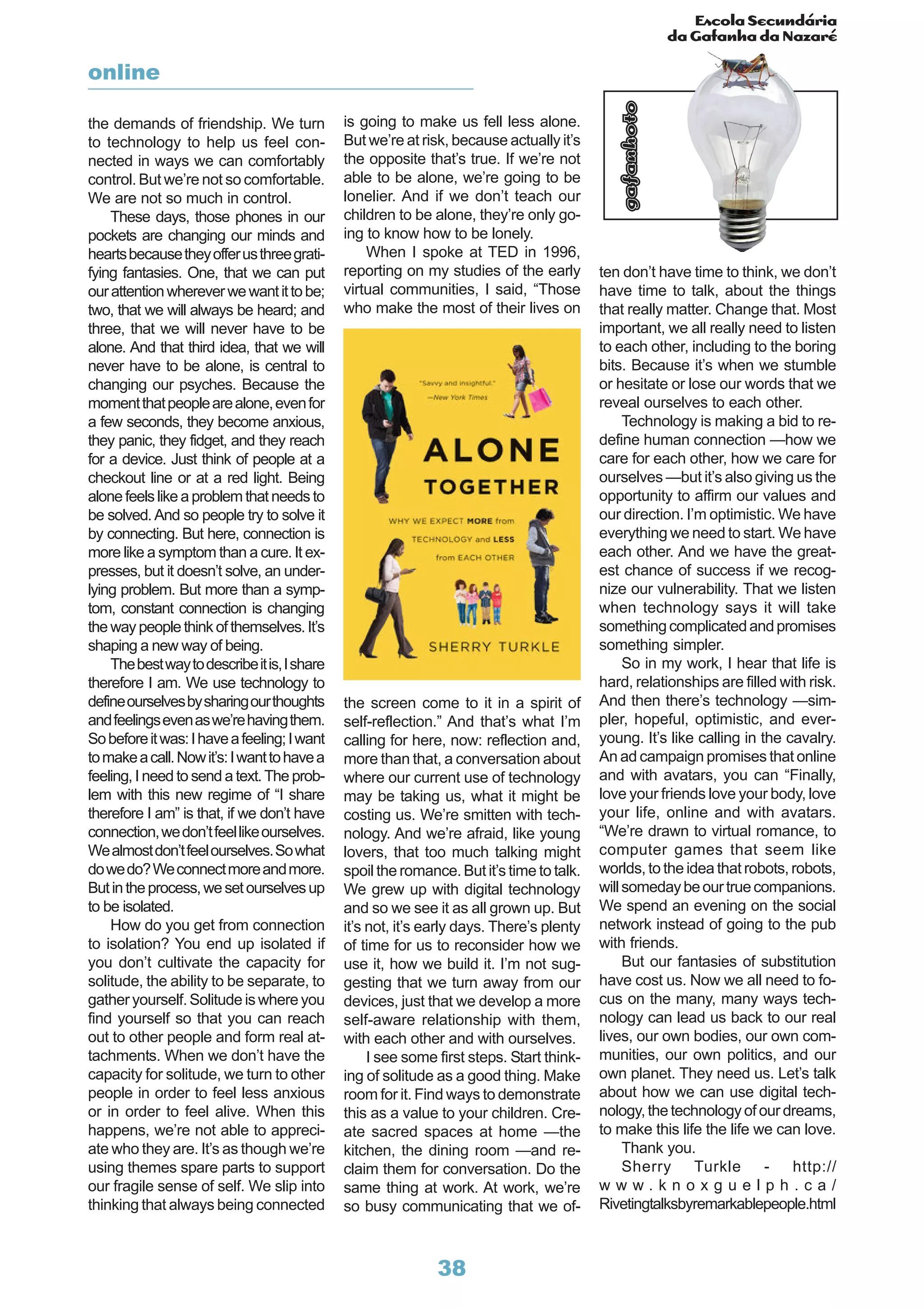 Escola Secundária
da Gafanha da Nazaré
gafanhoto
38
the demands of friendship. We turn
to technology to help us feel con-
nected in ways we can comfortably
control. But we’re not so comfortable.
We are not so much in control.
These days, those phones in our
pockets are changing our minds and
heartsbecausetheyofferusthreegrati-
fying fantasies. One, that we can put
ourattentionwhereverwewantittobe;
two, that we will always be heard; and
three, that we will never have to be
alone. And that third idea, that we will
never have to be alone, is central to
changing our psyches. Because the
momentthatpeoplearealone,evenfor
a few seconds, they become anxious,
they panic, they fidget, and they reach
for a device. Just think of people at a
checkout line or at a red light. Being
alone feels like a problem that needs to
be solved.And so people try to solve it
by connecting. But here, connection is
more like a symptom than a cure. It ex-
presses, but it doesn’t solve, an under-
lying problem. But more than a symp-
tom, constant connection is changing
thewaypeoplethinkofthemselves.It’s
shaping a new way of being.
Thebestwaytodescribeitis,Ishare
therefore I am. We use technology to
defineourselvesbysharingourthoughts
andfeelingsevenaswe’rehavingthem.
Sobeforeitwas:Ihaveafeeling;Iwant
tomakeacall.Nowit’s:Iwanttohavea
feeling, I need to send a text.The prob-
lem with this new regime of “I share
therefore I am” is that, if we don’t have
connection,wedon’tfeellikeourselves.
Wealmostdon’tfeelourselves.Sowhat
dowedo?Weconnectmoreandmore.
Butintheprocess,wesetourselvesup
to be isolated.
How do you get from connection
to isolation? You end up isolated if
you don’t cultivate the capacity for
solitude, the ability to be separate, to
gather yourself. Solitude is where you
find yourself so that you can reach
out to other people and form real at-
tachments. When we don’t have the
capacity for solitude, we turn to other
people in order to feel less anxious
or in order to feel alive. When this
happens, we’re not able to appreci-
ate who they are. It’s as though we’re
using themes spare parts to support
our fragile sense of self. We slip into
thinking that always being connected
is going to make us fell less alone.
But we’re at risk, because actually it’s
the opposite that’s true. If we’re not
able to be alone, we’re going to be
lonelier. And if we don’t teach our
children to be alone, they’re only go-
ing to know how to be lonely.
When I spoke at TED in 1996,
reporting on my studies of the early
virtual communities, I said, “Those
who make the most of their lives on
ten don’t have time to think, we don’t
have time to talk, about the things
that really matter. Change that. Most
important, we all really need to listen
to each other, including to the boring
bits. Because it’s when we stumble
or hesitate or lose our words that we
reveal ourselves to each other.
Technology is making a bid to re-
define human connection —how we
care for each other, how we care for
ourselves —but it’s also giving us the
opportunity to affirm our values and
our direction. I’m optimistic. We have
everything we need to start. We have
each other. And we have the great-
est chance of success if we recog-
nize our vulnerability. That we listen
when technology says it will take
somethingcomplicatedandpromises
something simpler.
So in my work, I hear that life is
hard, relationships are filled with risk.
And then there’s technology —sim-
pler, hopeful, optimistic, and ever-
young. It’s like calling in the cavalry.
An ad campaign promises that online
and with avatars, you can “Finally,
love your friends love your body, love
your life, online and with avatars.
“We’re drawn to virtual romance, to
computer games that seem like
worlds, to the idea that robots, robots,
willsomedaybeourtruecompanions.
We spend an evening on the social
network instead of going to the pub
with friends.
But our fantasies of substitution
have cost us. Now we all need to fo-
cus on the many, many ways tech-
nology can lead us back to our real
lives, our own bodies, our own com-
munities, our own politics, and our
own planet. They need us. Let’s talk
about how we can use digital tech-
nology,thetechnologyofourdreams,
to make this life the life we can love.
Thank you.
Sherry Turkle - http://
w w w . k n o x g u e l p h . c a /
Rivetingtalksbyremarkablepeople.html
the screen come to it in a spirit of
self-reflection.” And that’s what I’m
calling for here, now: reflection and,
more than that, a conversation about
where our current use of technology
may be taking us, what it might be
costing us. We’re smitten with tech-
nology. And we’re afraid, like young
lovers, that too much talking might
spoil the romance. But it’s time to talk.
We grew up with digital technology
and so we see it as all grown up. But
it’s not, it’s early days. There’s plenty
of time for us to reconsider how we
use it, how we build it. I’m not sug-
gesting that we turn away from our
devices, just that we develop a more
self-aware relationship with them,
with each other and with ourselves.
I see some first steps. Start think-
ing of solitude as a good thing. Make
room for it. Find ways to demonstrate
this as a value to your children. Cre-
ate sacred spaces at home —the
kitchen, the dining room —and re-
claim them for conversation. Do the
same thing at work. At work, we’re
so busy communicating that we of-
online
 