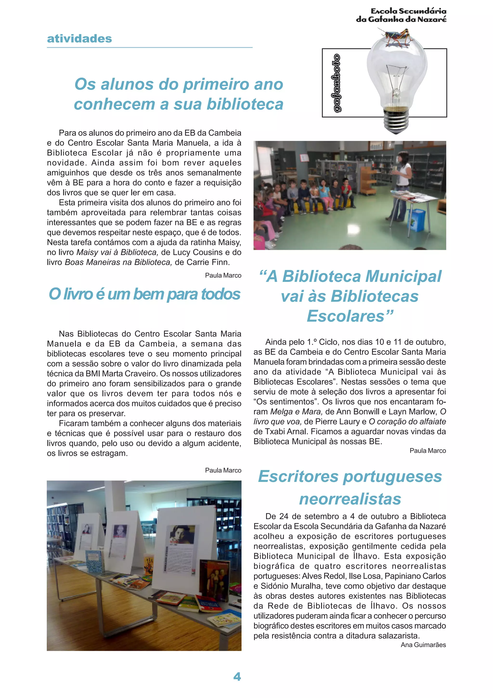 Escola Secundária
da Gafanha da Nazaré
gafanhoto
4
Para os alunos do primeiro ano da EB da Cambeia
e do Centro Escolar Santa Maria Manuela, a ida à
Biblioteca Escolar já não é propriamente uma
novidade. Ainda assim foi bom rever aqueles
amiguinhos que desde os três anos semanalmente
vêm à BE para a hora do conto e fazer a requisição
dos livros que se quer ler em casa.
Esta primeira visita dos alunos do primeiro ano foi
também aproveitada para relembrar tantas coisas
interessantes que se podem fazer na BE e as regras
que devemos respeitar neste espaço, que é de todos.
Nesta tarefa contámos com a ajuda da ratinha Maisy,
no livro Maisy vai à Biblioteca, de Lucy Cousins e do
livro Boas Maneiras na Biblioteca, de Carrie Finn.
Paula Marco
Ainda pelo 1.º Ciclo, nos dias 10 e 11 de outubro,
as BE da Cambeia e do Centro Escolar Santa Maria
Manuela foram brindadas com a primeira sessão deste
ano da atividade “A Biblioteca Municipal vai às
Bibliotecas Escolares”. Nestas sessões o tema que
serviu de mote à seleção dos livros a apresentar foi
“Os sentimentos”. Os livros que nos encantaram fo-
ram Melga e Mara, de Ann Bonwill e Layn Marlow, O
livro que voa, de Pierre Laury e O coração do alfaiate
de Txabi Arnal. Ficamos a aguardar novas vindas da
Biblioteca Municipal às nossas BE.
Paula Marco
Olivroéumbemparatodos
Nas Bibliotecas do Centro Escolar Santa Maria
Manuela e da EB da Cambeia, a semana das
bibliotecas escolares teve o seu momento principal
com a sessão sobre o valor do livro dinamizada pela
técnica da BMI Marta Craveiro. Os nossos utilizadores
do primeiro ano foram sensibilizados para o grande
valor que os livros devem ter para todos nós e
informados acerca dos muitos cuidados que é preciso
ter para os preservar.
Ficaram também a conhecer alguns dos materiais
e técnicas que é possível usar para o restauro dos
livros quando, pelo uso ou devido a algum acidente,
os livros se estragam.
Paula Marco
Escritores portugueses
neorrealistas
De 24 de setembro a 4 de outubro a Biblioteca
Escolar da Escola Secundária da Gafanha da Nazaré
acolheu a exposição de escritores portugueses
neorrealistas, exposição gentilmente cedida pela
Biblioteca Municipal de Ílhavo. Esta exposição
biográfica de quatro escritores neorrealistas
portugueses: Alves Redol, Ilse Losa, Papiniano Carlos
e Sidónio Muralha, teve como objetivo dar destaque
às obras destes autores existentes nas Bibliotecas
da Rede de Bibliotecas de Ílhavo. Os nossos
utilizadores puderam ainda ficar a conhecer o percurso
biográfico destes escritores em muitos casos marcado
pela resistência contra a ditadura salazarista.
Ana Guimarães
Os alunos do primeiro ano
conhecem a sua biblioteca
“A Biblioteca Municipal
vai às Bibliotecas
Escolares”
atividades
 
