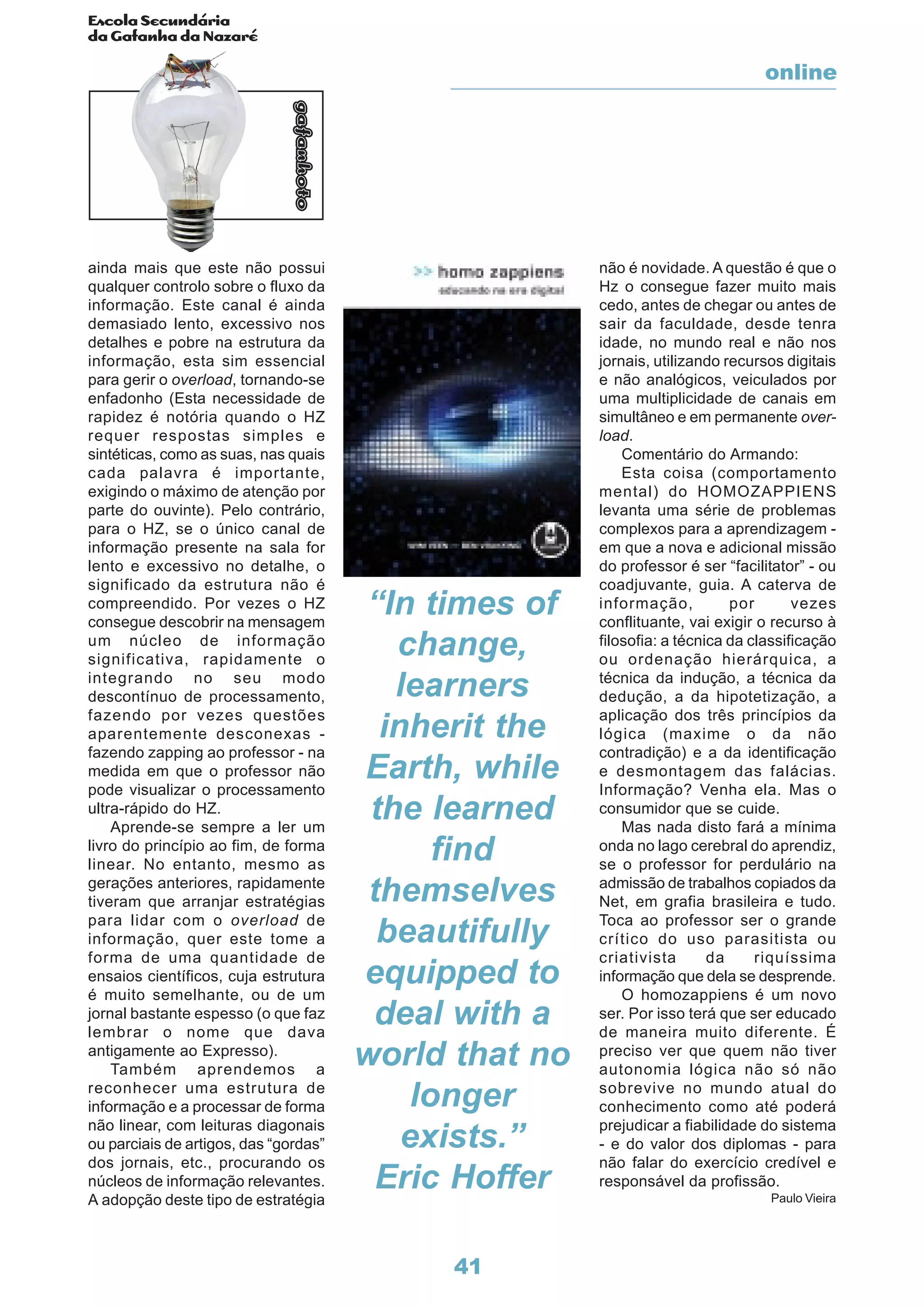Escola Secundária
da Gafanha da Nazaré
gafanhoto
41
ainda mais que este não possui
qualquer controlo sobre o fluxo da
informação. Este canal é ainda
demasiado lento, excessivo nos
detalhes e pobre na estrutura da
informação, esta sim essencial
para gerir o overload, tornando-se
enfadonho (Esta necessidade de
rapidez é notória quando o HZ
requer respostas simples e
sintéticas, como as suas, nas quais
cada palavra é importante,
exigindo o máximo de atenção por
parte do ouvinte). Pelo contrário,
para o HZ, se o único canal de
informação presente na sala for
lento e excessivo no detalhe, o
significado da estrutura não é
compreendido. Por vezes o HZ
consegue descobrir na mensagem
um núcleo de informação
significativa, rapidamente o
integrando no seu modo
descontínuo de processamento,
fazendo por vezes questões
aparentemente desconexas -
fazendo zapping ao professor - na
medida em que o professor não
pode visualizar o processamento
ultra-rápido do HZ.
Aprende-se sempre a ler um
livro do princípio ao fim, de forma
linear. No entanto, mesmo as
gerações anteriores, rapidamente
tiveram que arranjar estratégias
para lidar com o overload de
informação, quer este tome a
forma de uma quantidade de
ensaios científicos, cuja estrutura
é muito semelhante, ou de um
jornal bastante espesso (o que faz
lembrar o nome que dava
antigamente ao Expresso).
Também aprendemos a
reconhecer uma estrutura de
informação e a processar de forma
não linear, com leituras diagonais
ou parciais de artigos, das “gordas”
dos jornais, etc., procurando os
núcleos de informação relevantes.
A adopção deste tipo de estratégia
não é novidade. A questão é que o
Hz o consegue fazer muito mais
cedo, antes de chegar ou antes de
sair da faculdade, desde tenra
idade, no mundo real e não nos
jornais, utilizando recursos digitais
e não analógicos, veiculados por
uma multiplicidade de canais em
simultâneo e em permanente over-
load.
Comentário do Armando:
Esta coisa (comportamento
mental) do HOMOZAPPIENS
levanta uma série de problemas
complexos para a aprendizagem -
em que a nova e adicional missão
do professor é ser “facilitator” - ou
coadjuvante, guia. A caterva de
informação, por vezes
conflituante, vai exigir o recurso à
filosofia: a técnica da classificação
ou ordenação hierárquica, a
técnica da indução, a técnica da
dedução, a da hipotetização, a
aplicação dos três princípios da
lógica (maxime o da não
contradição) e a da identificação
e desmontagem das falácias.
Informação? Venha ela. Mas o
consumidor que se cuide.
Mas nada disto fará a mínima
onda no lago cerebral do aprendiz,
se o professor for perdulário na
admissão de trabalhos copiados da
Net, em grafia brasileira e tudo.
Toca ao professor ser o grande
crítico do uso parasitista ou
criativista da riquíssima
informação que dela se desprende.
O homozappiens é um novo
ser. Por isso terá que ser educado
de maneira muito diferente. É
preciso ver que quem não tiver
autonomia lógica não só não
sobrevive no mundo atual do
conhecimento como até poderá
prejudicar a fiabilidade do sistema
- e do valor dos diplomas - para
não falar do exercício credível e
responsável da profissão.
Paulo Vieira
“In times of
change,
learners
inherit the
Earth, while
the learned
find
themselves
beautifully
equipped to
deal with a
world that no
longer
exists.”
Eric Hoffer
online
 