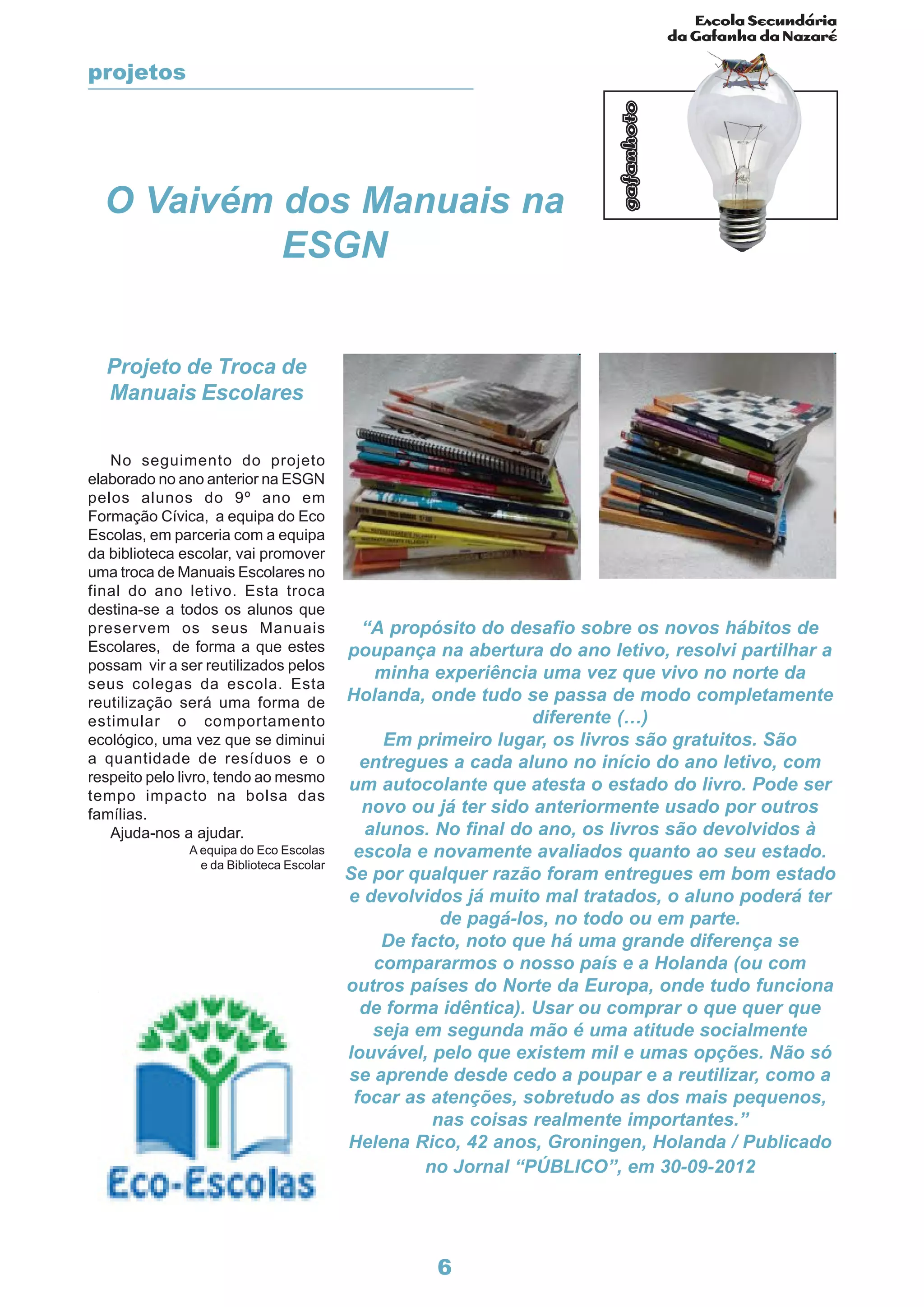 Escola Secundária
da Gafanha da Nazaré
gafanhoto
6
Projeto de Troca de
Manuais Escolares
No seguimento do projeto
elaborado no ano anterior na ESGN
pelos alunos do 9º ano em
Formação Cívica, a equipa do Eco
Escolas, em parceria com a equipa
da biblioteca escolar, vai promover
uma troca de Manuais Escolares no
final do ano letivo. Esta troca
destina-se a todos os alunos que
preservem os seus Manuais
Escolares, de forma a que estes
possam vir a ser reutilizados pelos
seus colegas da escola. Esta
reutilização será uma forma de
estimular o comportamento
ecológico, uma vez que se diminui
a quantidade de resíduos e o
respeito pelo livro, tendo ao mesmo
tempo impacto na bolsa das
famílias.
Ajuda-nos a ajudar.
A equipa do Eco Escolas
e da Biblioteca Escolar
“A propósito do desafio sobre os novos hábitos de
poupança na abertura do ano letivo, resolvi partilhar a
minha experiência uma vez que vivo no norte da
Holanda, onde tudo se passa de modo completamente
diferente (…)
Em primeiro lugar, os livros são gratuitos. São
entregues a cada aluno no início do ano letivo, com
um autocolante que atesta o estado do livro. Pode ser
novo ou já ter sido anteriormente usado por outros
alunos. No final do ano, os livros são devolvidos à
escola e novamente avaliados quanto ao seu estado.
Se por qualquer razão foram entregues em bom estado
e devolvidos já muito mal tratados, o aluno poderá ter
de pagá-los, no todo ou em parte.
De facto, noto que há uma grande diferença se
compararmos o nosso país e a Holanda (ou com
outros países do Norte da Europa, onde tudo funciona
de forma idêntica). Usar ou comprar o que quer que
seja em segunda mão é uma atitude socialmente
louvável, pelo que existem mil e umas opções. Não só
se aprende desde cedo a poupar e a reutilizar, como a
focar as atenções, sobretudo as dos mais pequenos,
nas coisas realmente importantes.”
Helena Rico, 42 anos, Groningen, Holanda / Publicado
no Jornal “PÚBLICO”, em 30-09-2012
O Vaivém dos Manuais na
ESGN
projetos
 