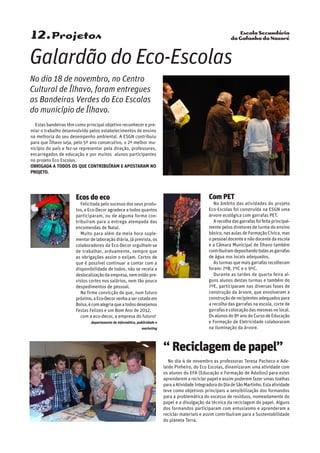 Escola Secundária
da Gafanha da Nazaré12.Projetos
Com PET
No âmbito das atividades do projeto
Eco-Escolas foi construída na ESGN uma
árvore ecológica com garrafas PET.
Arecolhadasgarrafasfoifeitaprincipal-
mente pelos diretores de turma do ensino
básico, nas aulas de Formação Cívica, mas
o pessoal docente e não docente da escola
e a Câmara Municipal de Ílhavo também
contribuíramdepositandotodasasgarrafas
de água nos locais adequados.
Asturmasquemaisgarrafasrecolheram
foram: 7ºB, 7ºC e o 9ºC.
Durante as tardes de quarta feira al-
guns alunos destas turmas e também do
7ºE, participaram nas diversas fases de
construção da árvore, que envolveram a
construçãoderecipientesadequadospara
a recolha das garrafas na escola, corte de
garrafas e colocação das mesmas no local.
Os alunos do 8º ano do Curso de Educação
e Formação de Eletricidade colaboraram
na iluminação da árvore.
Ecos do eco
Felicitada pelo sucesso dos seus produ-
tos, a Eco-Decor agradece a todos quantos
participaram, ou de alguma forma con-
tribuíram para a entrega atempada das
encomendas de Natal.
Muito para além da meia hora suple-
mentar de laboração diária, já prevista, os
colaboradores da Eco-Decor orgulham-se
de trabalhar, arduamente, sempre que
as obrigações assim o exijam. Certos de
que é possível continuar a contar com a
disponibilidade de todos, não se receia a
deslocalizaçãodaempresa,nemestãopre-
vistos cortes nos salários, nem tão pouco
despedimentos de pessoal.
Na firme convicção de que, num futuro
próximo,aEco-Decorvenhaasercotadaem
Bolsa,écomalegriaqueatodosdesejamos
Festas Felizes e um Bom Ano de 2012,
com a eco-decor, a empresa do futuro!
departamento de informática, publicidade e
marketing
“ Reciclagem de papel”
No dia 4 de novembro as professoras Teresa Pacheco e Ade-
laide Pinheiro, do Eco Escolas, dinamizaram uma atividade com
os alunos do EFA (Educação e Formação de Adultos) para estes
aprenderem a reciclar papel e assim poderem fazer umas toalhas
paraaAtividadeIntegradoradoDiadeSãoMartinho.Estaatividade
teve como objetivos principais a sensibilização dos formandos
para a problemática do excesso de resíduos, nomeadamente do
papel e a divulgação da técnica da reciclagem do papel. Alguns
dos formandos participaram com entusiasmo e aprenderam a
reciclar materiais e assim contribuíram para a Sustentabilidade
do planeta Terra.
Estas bandeiras têm como principal objetivo reconhecer e pre-
miar o trabalho desenvolvido pelos estabelecimentos de ensino
na melhoria do seu desempenho ambiental. A ESGN contribuiu
para que Ílhavo seja, pelo 5º ano consecutivo, o 2º melhor mu-
nicípio do país e fez-se representar pela direção, professores,
encarregados de educação e por muitos alunos participantes
no projeto Eco Escolas.
Obrigada a todos os que contribuíram e apostaram no
projeto.
Galardão do Eco-Escolas
No dia 18 de novembro, no Centro
Cultural de Ílhavo, foram entregues
as Bandeiras Verdes do Eco Escolas
do município de Ílhavo.
 