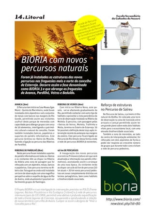 Escola Secundária
da Gafanha da Nazaré
gafanhoto
14.Litoral
Avanca (3km)
OPercursoteminícionaCasaMuseuEgas
Moniz - Quinta do Marinheiro, onde foram
instalados dois alpendres e seis conjuntos
de mesas com bancos nas margens do Rio
Gonde, permitindo assim aos visitantes
usufruir deste parque de merendas com
capacidadeparaalbergargruposcomcerca
de 50 elementos, interligando o patrimó-
nio cultural e natural do concelho. Foram
também instalados bancos, papeleiras e
suportes de painéis informativos. Este
percurso termina na ribeira do Mourão,
fazendo a ligação ao percurso das Ribeiras
de Pardilhó.
Ribeiras de Pardilhó (8km)
Nestepercursoforaminstaladossuportes
depainéisinformativosemtodasasribeiras
e os visitantes têm ao dispor na Ribeira
da Aldeia uma zona de paragem que foi
reforçadacomumalpendre,mesas,bancos
e papeleiras. Este percurso termina na Ri-
beira das Teixugueiras onde está instalada
umtorredeobservaçãocomumamagnífica
perspetiva sobre o espelho de água da Ria
de Aveiro, onde atualmente é possível ver
facilmente grupos de flamingos.
Ribeiras de Veiros (9km)
Com início na Ribeira Nova, este pa-
seio, vai-se afastando gradualmente da
Ria,permitindocontactarcomoutrotipode
habitatseaproveitaravistapanorâmicada
torredeobservaçãoinstaladanaRibeirada
Moitela. O percurso, com passagem pelas
ribeiras de Veiros, Moitela, Tralhinha e
Moita, termina no Esteiro de Estarreja. Só
foipossíveladefiniçãodestetroçoapósin-
tervençãorecentedaautarquianasmargens
do esteiro. Este percurso ficará ligado ao
PercursodoRioAntuãedessaformaatoda
a rede de percursos BIORIA já existentes.
40 km de percursos
A inauguração dos novos percursos
ocorrerá na Primavera (altura em que será
atualizada a informação nos painéis infor-
mativos), assinalando assim o arranque
de uma nova época. Os visitantes terão
ao dispor cerca de 40 km de percursos (20
kmatuais+20kmnovospercursos)pedes-
tres em zonas completamente distintas em
termos paisagísticos, bem como habitats
e biodiversidade associada.
BIORIA com novos
percursos naturais
Foram já instaladas as estruturas dos novos
percursos nas freguesias mais a norte do concelho
de Estarreja. Decorre assim a fase denominada
como BIORIA 3 e que abrange as freguesias
de Avanca, Pardilhó, Veiros e Beduído.
Reforço de estruturas
no Percurso de Salreu
No Percurso de Salreu, o primeiro trilho
natural do BioRia, foi colocada uma torre
de observação na zona de transição entre
arrozais e caniçal permitindo assim ter
um grande plano sobre estes dois habitats
vitais para o ecossistema local, com uma
elevada biodiversidade associada.
Também a zona de merendas, ao lado
do centro de interpretação ambiental, foi
reforçada com dois alpendres de forma a
poder dar resposta ao crescente número
de grupos que durante todo o ano visitam
a rede de percurso pedestres.
A rede de Percurso
Pedestres ficará
concluída no verão com
implementaçãodoPercurso
de Fermelã atravessando
o raro e genuíno habitat
“Bocage”.
http://www.bioria.com/
newstext.php?id=80
O Projeto BIORIA e a sua interligação às intervenções previstas no POLIS (Frente
Lagunar, Núcleos Piscatórios e Via Ecológica Ciclável) e à rede de percursos
intermunicipais do CICLORIA, permitirá uma efetiva e profunda requalificação
de toda a frente lagunar de Estarreja, recuperando e aprofundando a relação
do nosso território com a Ria de Aveiro. Cumpre-se assim o desígnio de “Virar o
Concelho para a Ria”.
 