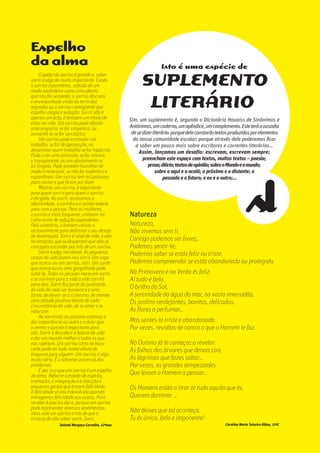 oooooooooo.29Escola Secundária
da Gafanha da Nazaré
gafanhoto
Sim, um suplemento é, segundo o Dicionário Houaiss de Sinónimos e
Antónimos,umcaderno,umapêndice,umcomplemento.Esteteráaousadia
desedizerliterário:porquedeleconstarãotextosproduzidosporelementos
da nossa comunidade escolar; porque através dele poderemos ficar
a saber um pouco mais sobre escritores e correntes literárias…
Assim, lançamos um desafio: escrevam, escrevam sempre;
preencham este espaço com textos, muitos textos – poesia;
prosa;diário;textosdeopinião;sobreoMundoeomundo;
sobre o aqui e o acolá; o próximo e o distante; o
passado e o futuro; o eu e o outro;…
Natureza
Natureza,
Não vivemos sem ti.
Contigo podemos ser livres,
Podemos sentir-te;
Podemos saber se estás feliz ou triste,
Podemos compreender se estás abandonada ou protegida.
Na Primavera e no Verão és feliz.
Aí tudo é belo.
O brilho do Sol,
A serenidade da água do mar, na vasta imensidão,
Os jardins verdejantes, bonitos, delicados,
As flores a perfumar…
Mas sentes-te triste e abandonada.
Por vezes, revoltas-te contra o que o Homem te faz.
No Outono já te começas a revelar:
As folhas das árvores que deixas cair,
As lágrimas que fazes soltar…
Por vezes, as grandes tempestades
Que levam o Homem a pensar…
Os Homens estão a tirar-te tudo aquilo que és,
Querem dominar ...
Não deixes que tal aconteça.
Tu és única, bela e imponente!
Carolina Maria Teixeira Ribau, 11ºC
Espelho
da alma
O poder do sorriso é grande e, saber
sorrir é algo de muito importante. Existe
o sorriso espontâneo, soltado de um
modo verdadeiro como uma planta
que não foi semeada, o sorriso discreto
e envergonhado vindo da terra dos
segredos ou o sorriso contagiante que
espalha magia e sedução. Sorrir não é
apenas um acto, é também um modo de
estar na vida. Um sorriso pode afastar
uma angústia, se for simpático, ou
aumentá-la se for sarcástico.
Um sorriso pode estimular um
trabalho, se for de aprovação, ou
desanimar quem trabalha se for hipócrita.
Pode criar uma amizade, se for sincero
e transparente, ou um afastamento se
for fingido. Pode também humilhar de
modo irreversível, se não for autêntico e
espontâneo. Um sorriso tem mil palavras
para contar e que ficam por dizer.
Mostrar um sorriso, é importante
para quem sorri e para quem o sorriso
é dirigido. Ao sorrir, mostramos a
afectividade, o carinho e a solidariedade
para com a pessoa. Para as mulheres,
o sorriso é mais frequente, utilizam-no
como arma de sedução espontânea.
Pelo contrário, o homem utiliza-o
racionalmente para delimitar o seu desejo
de dominação. Sorrir é sinal de vida, e não
há emoções que se despertem que não se
consigam esconder por trás de um sorriso.
Sorrir é algo inevitável. As pequenas
coisas da vida fazem-nos sorrir. Um cego
que nunca viu um sorriso, sorri. Um surdo
que nunca ouviu uma gargalhada pode
soltá-la. Todas as pessoas merecem sorrir,
e se sorrirem para a vida a vida sorrirá
para elas. Sorrir faz parte da qualidade
de vida de cada ser humano e é uma
forma de elevar-se a si mesmo, de manter
uma atitude positiva diante de cada
circunstância da vida, de se amar e se
valorizar.
Ao sorrirmos ao próximo estamos a
dar importância ao outro e a dizer que
o vemos e que ele é importante para
nós. Sorrir é descobrir a beleza da vida
e dar um mundo melhor a todos os que
nos rodeiam. Um sorriso certo na hora
certa pode ser tudo numa altura de
fraqueza para alguém. Um sorriso é algo
muito sério. É o solvente universal dos
problemas.
É por isso que um sorriso é um espelho
da alma. Reflecte o estado de espírito,
a emoção, a integração e a reacção a
pequenos gestos que trazem felicidade.
A felicidade só nos é devolvida quando
entregamos felicidade aos outros. Para
receber é preciso dar e, porque um sorriso
pode representar imensos sentimentos,
mais vale um sorriso triste do que a
tristeza de não saber sorrir. Sorri.
Salomé Margaça Carvalho, 12ºano
SUPLEMENTO
LITERÁRIO
Isto é uma espécie de
 