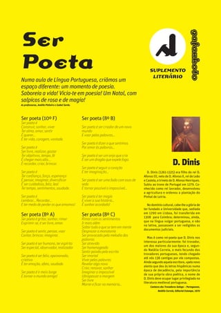 oooooooooo.31Escola Secundária
da Gafanha da Nazaré
gafanhoto
Ser poeta (10º F)
Ser poeta é
Construir, sonhar, viver
Ter alma, amar, sentir
É querer...
É ter vida, coragem, vontade.
Ser poeta é
Ser livre, realizar, gostar
Ter objetivos, tempo, fé
É chegar mais alto...
É recordar, criar, brincar.
Ser poeta é
Ter confiança, força, esperança
É pensar, imaginar, diversificar
É ser cuidadoso, feliz, leal
Ter tempo, sentimentos, saudade.
Ser poeta é
Lembrar... Recordar...
E ter medo de perder os que amamos!
Ser poeta (8º A)
Ser poeta é gritar, sonhar, rimar
Exprimir-se, é ser livre, amar.
Ser poeta é sentir, pensar, voar
Cantar, brincar, imaginar.
Ser poeta é ser humano, ter espírito
Ser especial, observador, realizador.
Ser poeta é ser feliz, apaixonado,
criativo
É ter emoção, afeto, saudade.
Ser poeta é ir mais longe
E tornar o mundo amigo!
Ser poeta (8º B)
Ser poeta é ser criador de um novo
mundo
E voar pelas palavras…
Ser poeta é dizer o que sentimos
Por amor às palavras…
Ser poeta é ser um anjo que cria
É ser um dragão que expele fogo.
Ser poeta é seguir o coração
E ter imaginação…
Ser poeta é ser uma fada com asas de
seda
E tornar possível o impossível…
Ser poeta é ter magia
E viver a sua história…
É sonhar acordado!
Ser poeta (8º C)
Rimar com os sentimentos
Ir mais além
Soltar tudo o que se tem em mente
Desprezar a monotonia
Ser provocado pela melodia das
palavras
Ser atrevido
Ser homenageado
Sentir paixão pela escrita
Ser imortal
Viver pelas palavras
Revelar algo novo
Criar, renovar, sonhar
Imaginar o impossível
Ultrapassar a margem
Ser livre
Morrer e ficar na memória…
Ser
Poeta
Numa aula de Língua Portuguesa, criámos um
espaço diferente: um momento de poesia.
Saboreia a vida! Vicia-te em poesia! Um Natal, com
salpicos de rosa e de magia!
As professoras, Amélia Pinheiro e Isabel Sardo.
D. Dinis
D. Dinis (1261-1325) era filho do rei D.
Afonso III, neto de D. Afonso X, rei de Leão
eCastela,etrinetodeD.AfonsoHenriques.
Subiu ao trono de Portugal em 1279. Co-
nhecido como rei lavrador, desenvolveu
a agricultura e ordenou a plantação do
Pinhal de Leiria.
Nodomíniocultural,cabe-lheaglóriade
ter fundado a Universidade que, sediada
em 1290 em Lisboa, foi transferida em
1308 para Coimbra; determinou, ainda,
que na língua vulgar portuguesa, e não
na latina, passassem a ser redigidos os
documentos judiciais.
Mas é como rei-poeta que D. Dinis nos
interessa particularmente: foi trovador,
um dos maiores da sua época e, segun-
do Natália Correia, o mais fecundo dos
trovadores portugueses, tendo chegado
até nós 138 cantigas por ele compostas.
Aindasegundoaquelaescritora,«pelonovo
alento que deu às letras hispânicas numa
época de decadência, pela importância
de sua própria obra poética, o nome de
D. Dinis deve ocupar lugar privilegiado na
literatura medieval portuguesa.
Cantares dos Trovadores Galego – Portugueses,
Natália Correia, Editorial Estampa, 1970
SUPLEMENTO
LITERÁRIO
gafanhoto
 