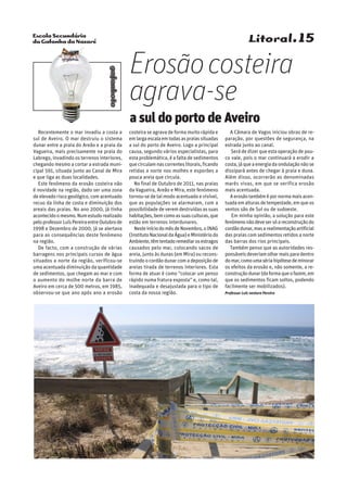 Escola Secundária
da Gafanha da Nazaré
gafanhoto
Litoral.15
Recentemente o mar invadiu a costa a
sul de Aveiro. O mar destruiu o sistema
dunar entre a praia do Areão e a praia da
Vagueira, mais precisamente na praia do
Labrego, invadindo os terrenos interiores,
chegando mesmo a cortar a estrada muni-
cipal 591, situada junto ao Canal de Mira
e que liga as duas localidades.
Este fenómeno da erosão costeira não
é novidade na região, dado ser uma zona
de elevado risco geológico, com acentuado
recuo da linha de costa e diminuição dos
areais das praias. No ano 2000, já tinha
acontecidoomesmo.Numestudorealizado
peloprofessorLuísPereiraentreOutubrode
1998 e Dezembro de 2000, já se alertava
para as consequências deste fenómeno
na região.
De facto, com a construção de várias
barragens nos principais cursos de água
situados a norte da região, verificou-se
uma acentuada diminuição da quantidade
de sedimentos, que chegam ao mar e com
o aumento do molhe norte da barra de
Aveiro em cerca de 500 metros, em 1985,
observou-se que ano após ano a erosão
costeira se agrava de forma muito rápida e
emlargaescalaemtodasaspraiassituadas
a sul do porto de Aveiro. Logo a principal
causa, segundo vários especialistas, para
esta problemática, é a falta de sedimentos
quecirculamnascorrenteslitorais,ficando
retidas a norte nos molhes e esporões a
pouca areia que circula.
No final de Outubro de 2011, nas praias
da Vagueira, Areão e Mira, este fenómeno
tornou-se de tal modo acentuado e visível,
que as populações se alarmaram, com a
possibilidade de verem destruídas as suas
habitações,bemcomoassuasculturas,que
estão em terrenos interdunares.
NesteiníciodomêsdeNovembro,oINAG
(InstitutoNacionaldaÁgua)eMinistériodo
Ambiente,têmtentadoremediarosestragos
causados pelo mar, colocando sacos de
areia, junto às dunas (em Mira) ou recons-
truindoocordãodunarcomadeposiçãode
areias tirada de terrenos interiores. Esta
forma de atuar é como “colocar um penso
rápido numa fratura exposta” e, como tal,
inadequada e desajustada para o tipo de
costa da nossa região.
A Câmara de Vagos iniciou obras de re-
paração, por questões de segurança, na
estrada junto ao canal.
Será de dizer que esta operação de pou-
co vale, pois o mar continuará a erodir a
costa,jáqueaenergiadaondulaçãonãose
dissipará antes de chegar à praia e duna.
Além disso, ocorrerão as denominadas
marés vivas, em que se verifica erosão
mais acentuada.
Aerosãotambémépornormamaisacen-
tuadaemalturasdetempestade,emqueos
ventos são de Sul ou de sudoeste.
Em minha opinião, a solução para este
fenómenonãodevesersóareconstruçãodo
cordãodunar,masarealimentaçãoartificial
das praias com sedimentos retidos a norte
das barras dos rios principais.
Também penso que as autoridades res-
ponsáveisdeveriamolharmaisparadentro
domar,comoumasériahipótesedeminorar
os efeitos da erosão e, não somente, a re-
construçãodunar(daformaqueofazem,em
que os sedimentos ficam soltos, podendo
facilmente ser mobilizados).
Professor Luís ventura Pereira
Erosãocosteira
agrava-se
a sul do porto de Aveiro
 