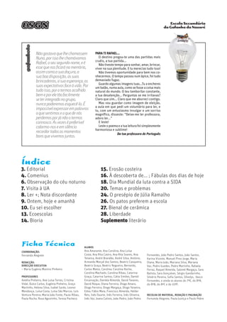 Escola Secundária
da Gafanha da Nazarégafanhoto
Índice
3. Editorial
4. Comenius
6. Observação do céu noturno
7. Visita à UA
8. Ler +; Nota discordante
9. Ontem, hoje e amanhã
10. Eu sei escolher
13. Ecoescolas
14. Bioria
Ficha Técnica
Coordenação:
Fernanda Alegrete
Redacção:
Direcção Executiva
– Maria Eugénia Martins Pinheiro
Professores
Amélia Pinheiro, Ana Luísa Torres, Cristina
Vidal, Dulce Carlos, Eugénia Pinheiro, Graça
Martinho, Helena Silva, Isabel Sardo, Leonor
Mendonça, Luísa Costa, Luísa São Marcos, Luís
Ventura Pereira, Maria João Fonte, Paula Ribau,
Paula Rocha, Rosa Agostinho, Teresa Pacheco.
Alunos
Ana Amarante, Ana Carolina, Ana Luísa
Costa, Ana Rita Castro, Ana Rita Soares, Ana
Teixeira, André Brandão, André Silva, António,
Armando Marçal dos Santos, Beatriz Casqueira,
Beatriz Graça, Beatriz Nogueira, Bernardo,
Carlos Matos, Carolina, Carolina Rocha,
Carolina Machado, Carolina Ribau, Catarina
Graça, Catarina Santos, Cátia Simões, Daniel
Encarnação, Daniela Almeida, David Tavares,
David Roque, Diana Ferreira, Diogo Amaro,
Diogo Ferreira, Diogo Margaça, Diogo Teixeira,
Edna, Fábio Maia, Francisco Almeida, Helder
Reis, Inês Duarte, Inês Ferreira, Inês Oliveira,
Inês Vaz, Joana Calisto, João Pedro, João Pedro
Fernandes, João Pedro Santos, João Santos,
Karina Vicente, Manuel Pires Jorge, Maria
Diana, Maria João, Mariana Silva, Mariana
Vaz, Pedro Guedes, Pedro Martinho, Rafaela
Ferraz, Raquel Almeida, Salomé Margaça, Sara
Batista, Sara Gonçalves, Sérgio Gandarinho,
Silvério Pereira, Sofia Santos, SIlvelys, Vasco
Fernandes, e ainda os alunos do 7ºE, do 8ºA,
do 8ºB, do 8ºC e do 10ºF.
Recolha de material, redação e paginação
Fernanda Alegrete, Paula Justiça e Paulo Pebre
ESGN
Nãogostavaquelhechamassem
Nuno,porissolhechamávamos
Rafael,oseusegundonome,eé
essequenosficaránamemória,
assimcomoasuadoçura,a
suaboadisposição,assuas
brincadeiras,asuaesperança,as
suasexpectativasfaceàvida.Por
tudoisso,porotermosacolhido
bemeporeletãofacilmente
seterintegradonogrupo,
nuncapoderemosesquecê-lo.É
impossívelexpressarempalavras
oquesentimoseoquedenós
perdemosporjánãootermos
connosco.Àsvezesépreferível
calarmo-noseemsilêncio
recordartodososmomentos
bonsquevivemosjuntos.
Para ti Rafael...
O destino pregou-te uma das partidas mais
cruéis, a tua partida...
Não tiveste tempo para sonhar, amar, brincar,
viver na sua plenitude. E tu merecias tudo isso!
Não tivemos oportunidade para bem nos co-
nhecermos. O tempo passou num ápice, foi tudo
demasiado fugaz.
Guardo algumas imagens tuas...Tu a encheres
umbalão,numaaula,comosefosseacoisamais
natural do mundo. O teu tamborilar constante,
a tua desatenção... Perguntas se me irritavas?
Claro que sim... Claro que me aborreci contigo.
Mas vou guardar como imagem de eleição,
a aula em que pedi um voluntário para ler, e
tu, com um entusiasmo invulgar e um sorriso
magnífico, disseste: ”Deixe-me ler professora,
adoro ler...”
E leste!
Lesteopoemaeatualeiturafoisimplesmente
harmoniosa e sublime!
Da tua professora de Português
15. Erosão costeira
16. À descoberta de... ; Fábulas dos dias de hoje
18. Dia Mundial da luta contra a SIDA
20. Temas e problemas
24. O presépio de Júlia Ramalho
26. Os patos preferem a escola
27. Bienal de cerâmica
28. Liberdade
Suplemento literário
 