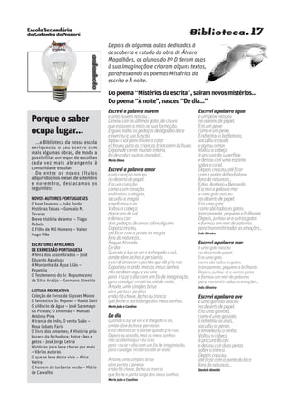 Escola Secundária
da Gafanha da Nazaré
gafanhoto
Biblioteca.17
Escrevi a palavra nuvem
eumanuvemnasceu…
Deixoucairasúltimasgotasdechuva
queestavamamaisnasuaformação.
Ergueutodosospedaçosdealgodãodoce
eexerceuasuafunção:
tapouosolparaaliviarocalor
echoveuparaascriançasbrincaremàchuva.
Depoisdecorrermundointeiro,
foidescobriroutrosmundos!...
Maria Diana
Escrevi a palavra amor
eumcoraçãonasceu
nodesertodepapel.
Eraumcoração
comoéumcoração.
endireitouaalegria,
sacudiuamagia
eperfumouoar.
Voltouacabeça
àprocuradosol
edeixoucair
doispedaçosdeamorsobrealguém.
Depoiscresceu,
atéficarcomapontadamagia
foradanatureza…
RaquelAlmeida
Dedia
Quandoaluasevaieéchegadoosol,
amãeabrefechosepersianas
evaidestrancaroportãoquedáp’rarua.
Depoiseuacordo,masosmeussonhos
nãoacabamaquieeusaio
para riscarodiacomumfiodeimaginação,
paracavalgarmistériosatédenoite.
Ànoite,umasimplesbrisa
abreportasejanelas
enãoháchave,fechooutranca
quefecheaportalargadosmeussonhos.
Maria João e Carolina
De dia
Quando a lua se vai e é chegado o sol,
a mãe abre fechos e persianas
e vai destrancar o portão que dá p’ra rua.
Depois eu acordo, mas os meus sonhos
não acabam aqui e eu saio
para riscar o dia com um fio de imaginação,
para cavalgar mistérios até de noite.
À noite, uma simples brisa
abre portas e janelas
e não há chave, fecho ou tranca
que feche a porta larga dos meus sonhos.
Maria João e Carolina
Escrevi a palavra água
eumpeixenasceu
nooceanodepapel.
Eraumpeixe
comoéumpeixe.
Endireitouabarbatana,
sacudiuacauda
eagitouomar.
Voltouacabeça
àprocuradasuperfície
edeixoucairumaescama
sobreocoral.
Depoiscresceu,atéficar
comapontadabarbatana
foradanatureza…
Edna,AntónioeBernardo
Escreviapalavramar
eumagotanasceu
nodesertodepapel.
Eraumagota
comosãotodasasgotas:
transparente,pequenaebrilhante.
Depois,juntou-seaoutrasgotas
eformouummardepalavras
paratransmitirtodasasemoções…
Inês Oliveira
Escrevi a palavra mar
e uma gota nasceu
no deserto de papel.
Era uma gota
como são todas as gotas:
transparente, pequena e brilhante.
Depois, juntou-se a outras gotas
e formou um mar de palavras
para transmitir todas as emoções…
Inês Oliveira
Escrevi a palavra ave
eumagaivotanasceu
nodesertodepapel.
Eraumagaivota,
comoéumagaivota.
Endireitouasasas,
sacudiuaspenas
eembelezouoninho.
Voltouacabeça
àprocuradocéu
edeixoucairduaspenas
sobreotronco.
Depoiscresceu,
atéficarcomapontadobico
foradanatureza…
Daniela Almeida
Depois de algumas aulas dedicadas à
descoberta e estudo da obra de Álvaro
Magalhães, os alunos do 8º D deram asas
à sua imaginação e criaram alguns textos,
parafraseando os poemas Mistérios da
escrita e À noite.
Dopoema“Mistériosdaescrita”,saíramnovosmistérios…
Dopoema“Ànoite”,nasceu“Dedia…”
Porque o saber
ocupa lugar...
...a Biblioteca da nossa escola
enriqueceu o seu acervo com
mais algumas obras, de modo a
possibilitar um leque de escolhas
cada vez mais abrangente à
comunidade escolar.
De entre os novos títulos
adquiridosnosmesesdesetembro
e novembro, destacamos os
seguintes:
Novos autores portugueses
O bom Inverno – João Tordo
Histórias falsas – Gonçalo M.
Tavares
Breve história de amor – Tiago
Rebelo
O Filho de Mil Homens – Valter
Hugo Mãe
Escritores africanos
de expressão portuguesa
A feira dos assombrados – José
Eduardo Agualusa
A Montanha da Água Lilás –
Pepetela
O Testamento do Sr. Napumoceno
da Silva Araújo – Germano Almeida
Leitura recreativa
Coleção de livros de Ulysses Moore
O fantástico Sr. Raposo – Roald Dahl
O silêncio da água – José Saramago
Os Piratas; O Inventão – Manuel
António Pina
A trança de Inês; O vento Suão –
Rosa Lobato Faria
O livro dos Amantes; A História pelo
buraco da fechadura; Entre cães e
gatos – José Jorge Letria
Histórias para ler e chorar por mais
– Várias autoras
O que se leva desta vida – Alice
Vieira
O homem do turbante verde – Mário
de Carvalho
 