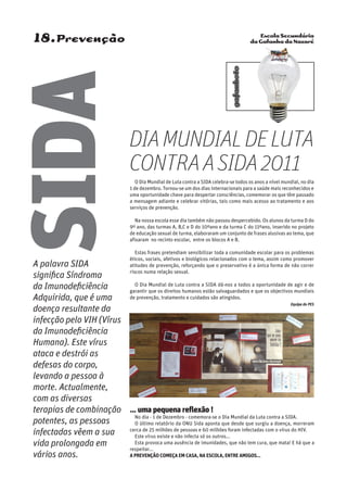 Escola Secundária
da Gafanha da Nazaré
gafanhoto
18.Prevenção
O Dia Mundial de Luta contra a SIDA celebra-se todos os anos a nível mundial, no dia
1 de dezembro. Tornou-se um dos dias internacionais para a saúde mais reconhecidos e
uma oportunidade chave para despertar consciências, comemorar os que têm passado
a mensagem adiante e celebrar vitórias, tais como mais acesso ao tratamento e aos
serviços de prevenção.
Na nossa escola esse dia também não passou despercebido. Os alunos da turma D do
9º ano, das turmas A, B,C e D do 10ºano e da turma C do 11ºano, inserido no projeto
de educação sexual de turma, elaboraram um conjunto de frases alusivas ao tema, que
afixaram no recinto escolar, entre os blocos A e B.
Estas frases pretendiam sensibilizar toda a comunidade escolar para os problemas
éticos, sociais, afetivos e biológicos relacionados com o tema, assim como promover
atitudes de prevenção, reforçando que o preservativo é a única forma de não correr
riscos numa relação sexual.
O Dia Mundial de Luta contra a SIDA dá-nos a todos a oportunidade de agir e de
garantir que os direitos humanos estão salvaguardados e que os objectivos mundiais
de prevenção, tratamento e cuidados são atingidos.
Equipa do PES
A palavra SIDA
significa Síndroma
da Imunodeficiência
Adquirida, que é uma
doença resultante da
infecção pelo VIH (Vírus
da Imunodeficiência
Humana). Este vírus
ataca e destrói as
defesas do corpo,
levando a pessoa à
morte. Actualmente,
com as diversas
terapias de combinação
potentes, as pessoas
infectadas vêem a sua
vida prolongada em
vários anos.
SIDA
DIAMUNDIALDELUTA
CONTRAASIDA2011
… uma pequena reflexão !
No dia - 1 de Dezembro - comemora-se o Dia Mundial da Luta contra a SIDA.
O último relatório da ONU Sida aponta que desde que surgiu a doença, morreram
cerca de 25 milhões de pessoas e 60 milhões foram infectadas com o vírus do HIV.
Este vírus existe e não infecta só os outros...
Esta provoca uma ausência de imunidades, que não tem cura, que mata! E há que a
respeitar...
A prevenção começa em casa, na escola, entre amigos...
 
