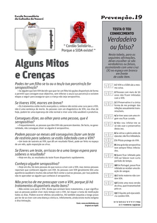 Escola Secundária
da Gafanha da Nazaré
gafanhoto
Prevenção.19
“ Cordão Solidário…
Porque a SIDA existe! “
1O VIH e a SIDA são a mes-
ma coisa.
2 Pessoas com mais de 50
anos não ficam infetadas
com o VIH.
3 O Preservativo é a única
forma de me proteger das
infeçõessexualmentetrans-
missíveis.
4Setiversexocomumavir-
gem vou ficar curado.
5 Não vou infetar-me se
só não usar o preservativo
desta vez.
6Se retirar o pénis antes de
ejacular,nãoficoinfetado/a.
7 A Pílula protege do VIH.
8Uma grávida seropositiva
tem sempre filhos infecta-
dos.
9 Quem ficar infetado pelo
VIH vai falecer num curto
período de tempo.
10Em Portugal, posso ficar
infetadosereceberumado-
ação de sangue.
11O leite materno não con-
tém VIH.
12 Existe uma nova versão
dovírus,queétransmissível
pelo ar.
13 O líquido pré-ejaculató-
rio contém VIH.
Alguns Mitos
e Crenças
Podes ter um filho se tu ou o teu/a tua parceiro/a for
seropositivo/a?
—Se alguém que tem VIH decidir que quer ter um filho há opções disponíveis de forma
a permitir que consigam esse objectivo, sem infectar o seu/a sua parceiro/a e existem
etapas a seguir para assegurar que a criança não seja seropositiva.
Se tiveres VIH, morres em breve?
—Os tratamentos estão muito avançados e, embora não exista uma cura para o VIH,
não é uma sentença de morte. As pessoas com um diagnóstico de VIH, nos dias de
hoje, podem ter uma esperança de vida normal e viver uma vida saudável e produtiva.
Consegues dizer, ao olhar para uma pessoa, que é
seropositiva?
—Frequentemente, as pessoas que têm VIH não parecem doentes. De facto, na gene-
ralidade, não consegues dizer se alguém é seropositivo.
Podem passar-se meses até conseguires fazer um teste
de rastreio para saberes se estás infectado com o VIH?
—Um teste de rastreio ao VIH, que dê um resultado fiável, pode ser feito no espaço
de um mês, após exposição ao vírus.
Se fizeres um teste, arriscas-te a uma longa espera para
saberes o resultado?
—Hoje em dia, os resultados do teste ficam disponíveis rapidamente.
Conheço alguém seropositivo?
—Hoje em dia, há mais pessoas do que nunca a viver com o VIH, mas menos pessoas
reportam que conhecem alguém com VIH. As pessoas com VIH geralmente têm uma
aparência saudável e muitos não acham fácil contar a outras pessoas, por isso poderás
não te aperceber se alguém que conheces é seropositivo.
Não preciso de me preocupar com o VIH, porque já há
tratamentos disponíveis muito bons?
—Não existe cura para o VIH. Ainda que existam bons tratamentos, o que significa
que as pessoas podem viver mais tempo com o VIH, tal requer a toma de medicação
todos os dias. Podem ocorrer efeitos secundários. Há também sequelas a longo prazo
por ter de se viver com uma doença crónica e, infelizmente, ainda existe muito estigma
e discriminação.
Fonte: www.worldaidsday.org
Original em inglês
SOLUÇÕES:Verdadeiro:3,13
Falso:1,2,4,5,6,7,8,9,10,11,12.
TESTA O TEU
CONHECIMENTO
Verdadeiro
ou falso?
Nesta tabela, para as
seguintes afirmações,
deves escolher se são
verdadeiras ou falsas,
assinalando com uma cruz
(X) no espaço em branco
em frente
de cada item.
V F
V F
V F
V F
V F
V F
V F
V F
V F
V F
V F
V F
V F
 
