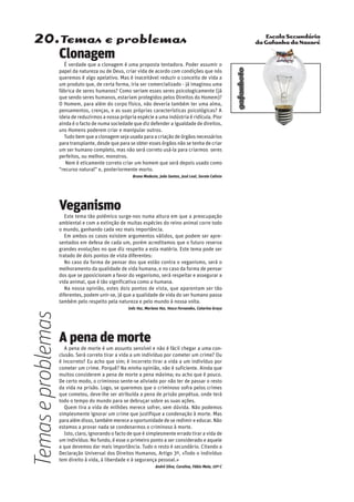 Escola Secundária
da Gafanha da Nazaré
gafanhoto
20.Temas e problemas
A pena de morte
A pena de morte é um assunto sensível e não é fácil chegar a uma con-
clusão. Será correto tirar a vida a um indivíduo por cometer um crime? Ou
é incorreto? Eu acho que sim; é incorreto tirar a vida a um indivíduo por
cometer um crime. Porquê? Na minha opinião, não é suficiente. Ainda que
muitos considerem a pena de morte a pena máxima; eu acho que é pouco.
De certo modo, o criminoso sente-se aliviado por não ter de passar o resto
da vida na prisão. Logo, se queremos que o criminoso sofra pelos crimes
que cometeu, deve-lhe ser atribuída a pena de prisão perpétua, onde terá
todo o tempo do mundo para se debruçar sobre as suas ações.
Quem tira a vida de milhões merece sofrer, sem dúvida. Não podemos
simplesmente ignorar um crime que justifique a condenação à morte. Mas
para além disso, também merece a oportunidade de se redimir e educar. Não
estamos a provar nada se condenarmos o criminoso à morte.
Isto, claro, ignorando o facto de que é simplesmente errado tirar a vida de
um indivíduo. No fundo, é esse o primeiro ponto a ser considerado e aquele
a que devemos dar mais importância. Tudo o resto é secundário. Citando a
Declaração Universal dos Direitos Humanos, Artigo 3º, «Todo o indivíduo
tem direito à vida, à liberdade e à segurança pessoal.»
André Silva, Carolina, Fábio Maia, 10º C
Clonagem
É verdade que a clonagem é uma proposta tentadora. Poder assumir o
papel da natureza ou de Deus, criar vida de acordo com condições que nós
queremos é algo apelativo. Mas é inaceitável reduzir o conceito de vida a
um produto que, de certa forma, iria ser comercializado - já imaginou uma
fábrica de seres humanos? Como seriam esses seres psicologicamente (já
que sendo seres humanos, estariam protegidos pelos Direitos do Homem)?
O Homem, para além do corpo físico, não deveria também ter uma alma,
pensamentos, crenças, e as suas próprias características psicológicas? A
ideia de reduzirmos a nossa própria espécie a uma indústria é ridícula. Pior
ainda é o facto de numa sociedade que diz defender a igualdade de direitos,
uns Homens poderem criar e manipular outros.
Tudo bem que a clonagem seja usada para a criação de órgãos necessários
para transplante, desde que para se obter esses órgãos não se tenha de criar
um ser humano completo, mas não será correto usá-la para criarmos seres
perfeitos, ou melhor, monstros.
Nem é eticamente correto criar um homem que será depois usado como
“recurso natural” e, posteriormente morto.
Bruno Modesto, João Santos, José Leal, Soraia Calixto
Veganismo
Este tema tão polémico surge-nos numa altura em que a preocupação
ambiental e com a extinção de muitas espécies do reino animal corre todo
o mundo, ganhando cada vez mais importância.
Em ambos os casos existem argumentos válidos, que podem ser apre-
sentados em defesa de cada um, porém acreditamos que o futuro reserva
grandes evoluções no que diz respeito a esta matéria. Este tema pode ser
tratado de dois pontos de vista diferentes:
No caso da forma de pensar dos que estão contra o veganismo, será o
melhoramento da qualidade de vida humana, e no caso da forma de pensar
dos que se pposicionam a favor do veganismo, será respeitar e assegurar a
vida animal, que é tão significativa como a humana.
Na nossa opinião, estes dois pontos de vista, que aparentam ser tão
diferentes, podem unir-se, já que a qualidade de vida do ser humano passa
também pelo respeito pela natureza e pelo mundo à nossa volta.
Inês Vaz, Mariana Vaz, Vasco Fernandes, Catarina Graça
Temaseproblemas
 