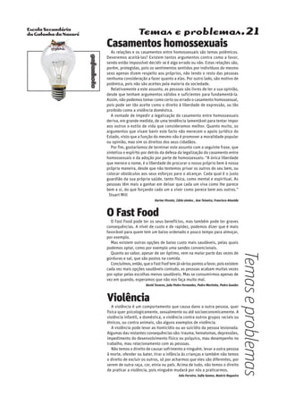 Escola Secundária
da Gafanha da Nazaré
gafanhoto
Temas e problemas.21
Casamentos homossexuais
As relações e os casamentos entre homossexuais são temas polémicos.
Deveremos aceitá-las? Existem tantos argumentos contra como a favor,
sendo então impossível decidir se é algo errado ou não. Estas relações são,
porém, protegidas, pois os sentimentos sentidos por indivíduos do mesmo
sexo apenas dizem respeito aos próprios, não tendo o resto das pessoas
nenhuma consideração a fazer quanto a elas. Por outro lado, são motivo de
polémica, pois não são aceites pela maioria da sociedade.
Relativamente a este assunto, as pessoas são livres de ter a sua opinião,
desde que tenham argumentos válidos e suficientes para fundamentá-la.
Assim, não podemos tomar como certo ou errado o casamento homossexual,
pois pode ser tão aceite como o direito à liberdade de expressão, ou tão
proibido como a violência doméstica.
A vontade de impedir a legalização do casamento entre homossexuais
deriva, em grande medida, de uma tendência lamentável para tentar impor
aos outros o estilo de vida que consideramos melhor. Quanto muito, os
argumentos que visam banir este facto não merecem o apoio jurídico do
Estado, visto que a função do mesmo não é promover a moralidade popular
ou opinião, mas sim os direitos dos seus cidadãos.
Por fim, gostaríamos de terminar este assunto com a seguinte frase, que
sintetiza o espírito por detrás da defesa da legalização do casamento entre
homossexuais e da adoção por parte de homossexuais: “A única liberdade
que merece o nome, é a liberdade de procurar o nosso próprio bem à nossa
própria maneira, desde que não tentemos privar os outros do seu bem, ou
colocar obstáculos aos seus esforços para o alcançar. Cada qual é o justo
guardião da sua própria saúde, tanto física, como mental e espiritual. As
pessoas têm mais a ganhar em deixar que cada um viva como lhe parece
bem a si, do que forçando cada um a viver como parece bem aos outros.”
– Stuart Mill
Karina Vicente, Cátia simões , Ana Teixeira, Francisco Almeida
O Fast Food
O Fast Food pode ter os seus benefícios, mas também pode ter graves
consequências. A nível de custo e de rapidez, podemos dizer que é mais
favorável para quem tem um baixo ordenado e pouco tempo para almoçar,
por exemplo.
Mas existem outras opções de baixo custo mais saudáveis, pelas quais
podemos optar, como por exemplo uma sandes convencionais.
Quanto ao sabor, apesar de ser óptimo, vem na maior parte das vezes de
gorduras e sal, que são postos na comida.
Concluímos,então,queoFastFooftemjáváriospontosafavor,poisexistem
cada vez mais opções saudáveis contudo, as pessoas acabam muitas vezes
por optar pelas escolhas menos saudáveis. Mas se consumirmos apenas de
vez em quando, esperamos que não nos faça muito mal.
David Tavares, João Pedro Fernandes, Pedro Martinho, Pedro Guedes
Violência
A violência é um comportamento que causa dano a outra pessoa, quer
fisica quer psicologicamente, sexualmente ou até socioeconomicamente. A
violência infantil, a doméstica, a violência contra outros grupos raciais ou
étnicos, ou contra animais, são alguns exemplos de violência.
A violência pode levar ao homicídio ou ao suicídio da pessoa lesionada.
Algumas das restantes consequências são: trauma, hematomas, depressões,
impedimento do desenvolvimento físico ou psíquico, mau desempenho no
trabalho, mau relacionamento com as pessoas.
Não temos o direito de causar sofrimento a ninguém, levar a outra pessoa
à morte, ofender ou bater, tirar a infância às crianças e também não temos
o direito de excluir os outros, só por acharmos que eles são diferentes, por
serem de outra raça, cor, etnia ou país. Acima de tudo, não temos o direito
de praticar a violência, pois ninguém mudará por nós a praticarmos.
Inês Ferreira, Sofia Santos, Beatriz Nogueira
Temaseproblemas
 