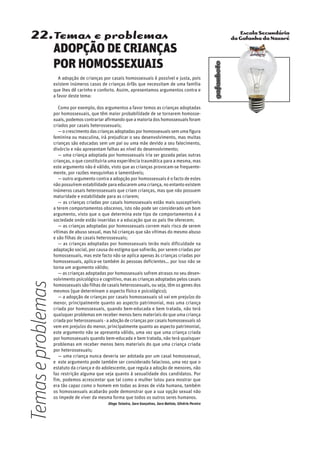 Escola Secundária
da Gafanha da Nazaré
gafanhoto
22.Temas e problemas
ADOPÇÃO DE CRIANÇAS
POR HOMOSSEXUAIS
A adopção de crianças por casais homossexuais é possível e justa, pois
existem inúmeros casos de crianças órfãs que necessitam de uma família
que lhes dê carinho e conforto. Assim, apresentamos argumentos contra e
a favor deste tema:
Como por exemplo, dos argumentos a favor temos as crianças adoptadas
por homossexuais, que têm maior probabilidade de se tornarem homosse-
xuais, podemos contrariar afirmando que a maioria dos homossexuais foram
criados por casais heterossexuais;
— o crescimentodascriançasadoptadasporhomossexuaissemumafigura
feminina ou masculina, irá prejudicar o seu desenvolvimento, mas muitas
crianças são educadas sem um pai ou uma mãe devido a seu falecimento,
divórcio e não apresentam falhas ao nível do desenvolvimento;
— uma criança adoptada por homossexuais iria ser gozada pelas outras
crianças, o que constituiria uma experiência traumática para a mesma, mas
este argumento não é válido, visto que as crianças provocam-se frequente-
mente, por razões mesquinhas e lamentáveis;
— outro argumento contra a adopção por homossexuais é o facto de estes
não possuírem estabilidade para educarem uma criança, no entanto existem
inúmeros casais heterossexuais que criam crianças, mas que não possuem
maturidade e estabilidade para as criarem;
— as crianças criadas por casais homossexuais estão mais susceptíveis
a terem comportamentos obscenos, isto não pode ser considerado um bom
argumento, visto que o que determina este tipo de comportamentos é a
sociedade onde estão inseridas e a educação que os pais lhe oferecem;
— as crianças adoptadas por homossexuais correm mais risco de serem
vítimas de abuso sexual, mas há crianças que são vítimas do mesmo abuso
e são filhas de casais heterossexuais;
— as crianças adoptadas por homossexuais terão mais dificuldade na
adaptação social, por causa do estigma que sofrerão, por serem criadas por
homossexuais, mas este facto não se aplica apenas às crianças criadas por
homossexuais, aplica-se também às pessoas deficientes… por isso não se
torna um argumento válido;
— as crianças adoptadas por homossexuais sofrem atrasos no seu desen-
volvimento psicológico e cognitivo, mas as crianças adoptadas pelos casais
homossexuais são filhas de casais heterossexuais, ou seja, têm os genes dos
mesmos (que determinam o aspecto físico e psicológico);
— a adopção de crianças por casais homossexuais só vai em prejuízo do
menor, principalmente quanto ao aspecto patrimonial, mas uma criança
criada por homossexuais, quando bem-educada e bem tratada, não terá
quaisquer problemas em receber menos bens materiais do que uma criança
criada por heterossexuais - a adoção de crianças por casais homossexuais só
vem em prejuízo do menor, principalmente quanto ao aspecto patrimonial,
este argumento não se apresenta válido, uma vez que uma criança criada
por homossexuais quando bem-educada e bem tratada, não terá quaisquer
problemas em receber menos bens materiais do que uma criança criada
por heterossexuais;
— uma criança nunca deveria ser adotada por um casal homossexual,
e este argumento pode também ser considerado falacioso, uma vez que o
estatuto da criança e do adolescente, que regula a adoção de menores, não
faz restrição alguma que seja quanto à sexualidade dos candidatos. Por
fim, podemos acrescentar que tal como a mulher lutou para mostrar que
era tão capaz como o homem em todas as áreas de vida humana, também
os homossexuais acabarão pode demonstrar que a sua opção sexual não
os impede de viver da mesma forma que todos os outros seres humanos.
Diogo Teixeira, Sara Gonçalves, Sara Batista, Silvério Pereira
Temaseproblemas
 
