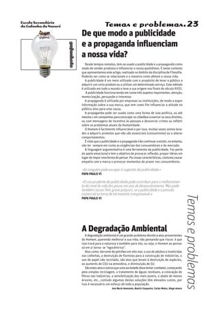 Escola Secundária
da Gafanha da Nazaré
gafanhoto
Temas e problemas.23
A Degradação Ambiental
Adegradaçãoambientaléumgrandeproblemadevidoaatosprovenientes
do Homem, querendo melhorar a sua vida, não pensando que riscos é que
isso trará para a natureza e também para nós, ou seja, o Homem ao pensar
só em si torna- se “egocêntrico”.
Atos como: derrame de petróleo em alto mar, o uso de adubos e inseticidas
nas colheitas, a destruição de florestas para a construção de indústrias, o
uso de papel não reciclado, são atos que levam à destruição de espécies,
ao aumento de CO2 na atmosfera, e diminuição de O2.
Sãoestesatoseoutrosqueumasociedadedevetentarcombater,começando
pela simples reciclagem, o tratamento de águas residuais, a colocação de
filtros nas indústrias, a sensibilização dos mais jovens, o abate de menos
árvores, etc., contudo algumas destas soluções têm elevados custos, por
isso é necessário um esforço de toda a população.
Ana Maria Amarante, Beatriz Casqueira, Carlos Matos, Diogo Amaro
De que modo a publicidade
e a propaganda influenciam
a nossa vida?
Desde tempos remotos, tem-se usado a publicidade e a propaganda como
modo de vender produtos e influenciar o nosso quotidiano. É neste contexto
que apresentamos este artigo, realizado no âmbito da disciplina de Filosofia.
Poderás ver como se relacionam e a maneira como afetam a nossa vida.
A publicidade é um meio utilizado com o propósito de levar o público a
adquirir um certo produto ou a utilizar um determinado serviço. Este método
é utilizado em todo o mundo e teve a sua origem nos finais do século XVIII.
A publicidade funciona tendo em conta três aspetos importantes: atenção,
memorização, persuasão e interesse.
A propaganda é utilizada por empresas ou instituições, de modo a expor
informação sobre a sua marca, que tem como fim influenciar a atitude no
público-alvo para uma causa.
A propaganda pode ser usada como uma forma de luta política, ou até
mesmocomcampanhasparaencorajaroscidadãosaexercerosseusdireitos,
ou com mensagens de incentivo às pessoas a denunciar crimes ou refletir
sobre os problemas atuais da Humanidade.
O Homem é facilmente influenciável e por isso, muitas vezes somos leva-
dos a adquirir produtos que não são essenciais (consumismo) ou a alterar
comportamentos.
Évistoqueapublicidadeeapropagandairãocontinuaraexistir,noentanto,
vão ter sempre em conta as exigências dos consumidores e do mercado.
A linguagem argumentativa é uma ferramenta da publicidade. Faz parte
do apelo emocional e tem o objetivo de provocar reflexão, propor ideias em
lugardeimporumaformadepensar.Poressascaracterísticas,costumacausar
empatia com a marca e provocar momentos de prazer nos consumidores.
«Já ninguém pode escapar à sugestão da publicidade.»
Papa Paulo VI
«O uso prudente da publicidade pode contribuir para o melhoramen-
to do nível de vida dos povos em vias de desenvolvimento. Mas pode
também causar-lhes grave prejuízo, se a publicidade e a pressão
comercial se torna de tal maneira irresponsável.»
Papa Paulo VI
Temaseproblemas
 