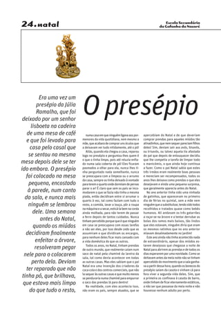 Escola Secundária
da Gafanha da Nazaré24.natal
numacasaemqueninguémligavaaospor-
menores da vida quotidiana, nem mesmo a
mãe,queacabaradecomprarunsóculosque
a deixavam ver tudo nitidamente, até o pó!
Aliás,quandoelachegouacasa,reparou
logo no presépio e perguntou-lhes quem é
o que o tinha limpo, pois até reluzia enfia-
do numa sala coberta de pó! Eles ficaram
pasmados a olhar para ela, nunca lhes ti-
nha perguntado nada semelhante, nunca
se preocupara com a limpeza ou o arrumo
dacasa,sempreostinhadeixadoàvontade
parateremoquartoondedormiamdepernas
parar o ar! É claro que sem os pais se inco-
modarem o que se fazia não tinha a mesma
piada, então decidiram entre si arrumar o
quarto à vez, tal como faziam com tudo o
resto, a comida, lavar a louça, pôr a roupa
namáquinaeasecar,esticá-labemnacorda
ainda molhada, para não terem de passar
a ferro depois de tantos cuidados. Nunca
tinhampercebidoporquequeéqueninguém
em casa se preocupava com essas tarefas
a não ser eles, por isso desde cedo que as
assumiram e que dividiram os encargos,
para nenhum deles ficar mais cansado com
a vida doméstica do que os outros.
Todos os anos, no Natal, tinham prendas
de outro mundo, que realmente caiam num
saco de natal pela chaminé da lareira da
sala, tal como devia acontecer em todas
as outras casas. Mas eles sabiam que o pai
Natal era uma invenção dos criadores da
coca-colaedoscentroscomerciais,quenão
ìasequeràsoutrascasasequemuitomenos
sependurarianumachaminéparaempurrar
o saco das prendas lá para dentro!
Na realidade, com eles acontecia isso,
não eram os pais, sempre aluados, que se
apercebiam do Natal e de que deveriam
comprar prendas para aqueles miúdos tão
atinadinhos,quenemsequerpareciamfilhos
deles! Sim, deviam sair aos avós, bisavós,
ou trisavós, ou talvez aquela tia afastada
do pai que depois de enlouquecer decidiu
que lhe competia a tarefa de limpar todo
o manicómio, o que ainda hoje continua
a fazer. Como o pai Natal sabia que estes
três irmãos eram realmente boas pessoas
e mereciam ser recompensados, todos os
anos lhes deixava como prendas o que eles
desejavam e ainda uma pequena surpresa,
que geralmente aparecia antes do Natal.
No ano anterior tinha sido uma ninhada
de gatinhos, que apareceram no primeiro
dia de férias no quintal, sem a mãe nem
ninguémqueasubstituísse,tendosidotodos
recolhidos e tratados quase como bebés
humanos. Ali andavam os três gatarrões
a roçar-se na árvore e a tentar derrubar as
bolas dos ramos mais baixos, tão lindos
que eles estavam, ninguém diria que eram
os mesmos ratinhos que no ano anterior
miavam desalmadamente no jardim!
Esteanoaindanãotinhaacontecidonada
de extraordinário, apesar dos miúdos es-
tarem desejosos que chegasse a noite de
Natalparaabriremasprendasedetodosos
diasesperaremporumanovidade.Comose
deitavamantesdameianoitenãosetinham
apercebidodomovimentoqueasalaganha-
vaapartirdessahora,quandoosbonecosdo
presépio saiam da casota e vinham cá para
fora viver a segunda vida deles. Sim, que
a primeira os confinava à casota de barro,
ondetinhamdeficareternamenteestáticos,
a não ser que passasse da meia noite e não
houvesse nenhum adulto por perto.
O presépio
Era uma vez um
presépio da Júlia
Ramalho, que foi
deixado por um senhor
lisboeta na cadeira
de uma mesa de café
e que foi levado para
casa pelo casal que
se sentou na mesma
mesa depois dele se ter
ido embora. O presépio
foi colocado na mesa
pequena, encostado
à parede, num canto
da sala, e nunca mais
ninguém se lembrou
dele. Uma semana
antes do Natal,
quando os miúdos
decidiram finalmente
enfeitar a árvore,
resolveram pegar
nele para o colocarem
perto dela. Deviam
ter reparado que não
tinha pó, que brilhava,
que estava mais limpo
do que tudo o resto,
 