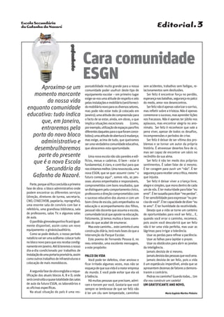 Escola Secundária
da Gafanha da Nazaré
gafanhoto
Aproxima-se um
momento marcante
da nossa vida
enquanto comunidade
educativa: tudo indica
que, em Janeiro,
entraremos pela
porta do novo bloco
administrativo e
desembrulharemos
parte do presente
que é a nova Escola
Secundária da
Gafanha da Nazaré.
Parte,porquesóficaconcluídaaprimeira
fase de obra: o bloco administrativo onde
podem encontrar os diferentes serviços
(direção, diretores de turma, secretaria,
CNO, CFAECIVOB, papelaria, reprografia),
uma enorme sala de convívio com bar e
refeitório, uma grandiosa biblioteca, sala
de professores, salas Tic e algumas salas
de aula.
Opavilhãogimnodesportivoficaráigual-
mente disponível, assim como um novo
equipamento: o ginásio/auditório.
Como se pode deduzir, o nosso período
natalíciovaiserumaazáfama:colocartudo
nobloconovoparaquevosrecebacondig-
namenteemJaneiro.Atéláteremosonosso
dia-a-dia condicionado por trabalhos de
instalaçãodeumaportariaprovisória,assim
comooutrostrabalhosdeinfraestruturase
colocação de mais monoblocos.
Asegundafasedaobraenglobaarequa-
lificação dos atuais blocos A, B e D, onde
seráconstruídaaquasetotalidadedassalas
de aula da futura ESGN, os laboratórios e
as oficinas específicas.
Na atual situação do país é uma res-
ponsabilidade muito grande para a nossa
comunidade poder usufruir deste tipo de
equipamento escolar – em primeiro lugar
exige-se-nosumaatitudederespeitoezelo
pelasinstalaçõesemobiliário(seráforneci-
domobiliárionovoparaosdiversossetores,
mas pode não estar todo já colocado em
Janeiro);umaatitudedecompreensãopara
o facto de se estar, ainda, em obras, o que
implica situações excecionais (como,
porexemplo,utilizaçãodeespaçosparafins
diferentesdaquelesparaoqueforamconce-
bidos);umaatitudedeaberturaàmudança;
mas exige, acima de tudo, que queiramos
serumaverdadeiracomunidadeeducativa,
que abracemos esta oportunidade.
Umanovaescolanãosãoparedeseedi-
fícios, mesas e cadeiras. O bem - estar é
fundamental,éclaro,econtribuiparaque
nossintamosmelhor.Umanovaescola,uma
nova ESGN, que se quer assumir como “ o
futuro começa aqui”, somos nós, as pes-
soas:alunosempenhadoseresponsáveis,
comprometidoscombonsresultados,que
sedistinguempelocomportamentocívico,
professoresedireçãocomprometidoscom
o sucesso educativo dos alunos e com um
bomclimadeescola,paisempenhadosna
educação e acompanhamento dos filhos,
pessoalnãodocentequeassumaaescola,
comunidadelocalqueapostenaeducação.
Felizmente, já temos muitos e bons exem-
plos do que acabei de enumerar.
Masestecaminho…estecaminhoéuma
construçãodiária,terámaisfasesdoquea
intervenção da Parque Escolar.
Este poema de Fernando Pessoa é, no
meu entender, uma excelente mensagem,
a este propósito:
PALCODAVIDA
Você pode ter defeitos, viver ansioso e
ficar irritado algumas vezes, mas não se
esqueçadequesuavidaéamaiorempresa
do mundo. E você pode evitar que ela vá
à falência.
Hámuitaspessoasqueprecisam,admi-
ram e torcem por você. Gostaria que você
sempre se lembrasse de que ser feliz não
é ter um céu sem tempestade, caminhos
sem acidentes, trabalhos sem fadigas, re-
lacionamentos sem desilusões.
Ser feliz é encontrar força no perdão,
esperançanasbatalhas,segurançanopalco
do medo, amor nos desencontros.
Serfeliznãoéapenasvalorizarosorriso,
masrefletirsobreatristeza.Nãoéapenas
comemorarosucesso,masaprenderlições
nos fracassos. Não é apenas ter júbilo nos
aplausos, mas encontrar alegria no ano-
nimato. Ser feliz é reconhecer que vale a
pena viver, apesar de todos os desafios,
incompreensões e períodos de crise.
Ser feliz é deixar de ser vítima dos pro-
blemas e se tornar um autor da própria
história. É atravessar desertos fora de si,
mas ser capaz de encontrar um oásis no
recôndito da sua alma.
Ser feliz é não ter medo dos próprios
sentimentos. É saber falar de si mesmo.
É ter coragem para ouvir um “não”. É ter
segurançaparareceberumacrítica,mesmo
que injusta.
Ser feliz é deixar viver a criança livre,
alegreesimples,quemoradentrodecada
umdenós.Étermaturidadeparafalar“eu
errei”.Éterousadiaparadizer“meperdoe”.
Étersensibilidadeparaexpressar“eupre-
cisodevocê”.Étercapacidadededizer“eu
te amo”. É ter humildade da recetividade.
Desejo que a vida se torne um canteiro
de oportunidades para você ser feliz... E,
quando você errar o caminho, recomece,
pois assim você descobrirá que ser feliz
não é ter uma vida perfeita, mas usar as
lágrimas para irrigar a tolerância.
Usarasperdaspararefinarapaciência.
Usar as falhas para lapidar o prazer.
Usarosobstáculosparaabrirasjanelas
da inteligência.
Jamais desista de si mesmo.
Jamaisdesistadaspessoasquevocêama.
Jamais desista de ser feliz, pois a vida
é um espetáculo imperdível, ainda que se
apresentemdezenasdefatoresademons-
trarem o contrário.
Pedrasnocaminho?Guardotodas...Um
dia vou construir um castelo!
um gratificante Ano Novo,
Maria Eugénia Martins Pinheiro
Editorial.3
Cara comunidade
ESGN
 