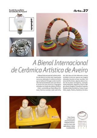 Escola Secundária
da Gafanha da Nazaré
gafanhoto
Arte.27
ABienalInternacionaldeCerâmicaArtís-
tica de Aveiro é um dos mais importantes
concursos dedicados à cerâmica artística
que se realiza em Portugal, sendo reconhe-
cidointernacionalmentecomoumarelevan-
te mostra de novas técnicas e linguagens
utilizadas na criação de cerâmica artística.
O júri, constituído por Pedro Matos For-
tuna, Francisco Laranjo e João Labrincha,
das 260 obras de 160 diferentes artistas
enviadas a concurso, apurou nas triagens
efetuadas durante as duas reuniões, 101
obras de 89 artistas, algumas delas oriun-
das de 16 países estrangeiros, nomeada-
mente Alemanha, Argentina, Áustria, Bél-
gica, Brasil, Bulgária, Eslovénia, Espanha,
Estados Unidos da América, França, Israel,
Itália, Japão, Polónia, Roménia e Ucrânia.
ABienalInternacional
deCerâmicaArtísticadeAveiro
http://www.
cm-aveiro.pt/
www/Templates/
TabbedContainer.
aspx?id_class=169
4divName=138s4
71s1683s1694
 