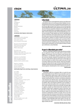 ÚLTIMA.28
gafanhoto
Liberdade
Háimpedimentoseconstrangimentosexternosqueinfluenciam
aliberdadedecadaum.Asnormasqueexistemimpedem-nosoca-
sionalmentedesermoslivres,principalmentequandoestamosaser
punidosporalgumatogravequefizemos.Istosóaconteceporque
tivemosliberdadedeagir,mesmosabendoqueeraerrado,Masnão
sãosóostribunaiseasprisõesalimitaremanossaliberdade,pois
asnossascapacidadesfísicasepsicológicaspodemexerceromesmo
efeito.Senãoconseguirmosandar,nãotemosliberdadeparacorrer,
tal como acontece a todos aqueles que não têm capacidade para
pensarcorretamenteenãoofazemmesmoporessarazão.Apesar
demuitasvezesnãotermosliberdadedeescolha,pelomenosem
termos práticos, podemos no entanto mantermo-nos livres pelo
pensamento, assim como nas atitudes, pois o que temos é de ser
responsáveispelaliberdadequetemos.Todosnosimpõemregras
paranóscumprirmoserespeitarmos,pais,professores,Estado,mas
mesmoassimcontinuamosaserlivres,apesardetodososlimites
quecondicionamanossaliberdade.
HelderReis,JoanaCalisto
Oqueéaliberdadeparamim?
Paramim,aliberdadeépodermosoptarpelasdiversasescolhas
que nos aparecem na vida, como optar entre ir à praia ou fazer
jogging. Sinceramente, acho que existem muitas pessoas que
desperdiçam a sua liberdade, enquanto outros dariam tudo por
ela, como por exemplo, enquanto nós pensamos que a Escola é
umaseca,muitosdariamtudoparaestaraquinonossolugar,em
vez de continuarem na miséria. Assim, espero que quem me está
a ler passe a aplicar-se em tudo o que faz, mesmo que não goste,
porquevaleapenaestarmosaqui.Avidaquedesperdiçamoséna
realidadeavidadeluxoquemuitosdesejariamterpornós.Porisso,
devemosignorarodesnecessárioeviveromáximoquepudermos.
DanielEncarnação
Liberdade
A liberdade é difícil de se entender. Aliás, só a partir de uma
determinadaidadedanossainfânciaéquesepercebeoqueéser
livre e independente, poder pensar e agir de acordo com a nossa
vontade,semquehajaalgoacondicionaranossaacão.Masexistem
semprecondicionantes,pois,nofundo,nuncafazemostotalmente
o que pensamos que devemos fazer, somos influenciados pelos
outrosepelosnossospróprioslimites.Liberdadenãoéfazeroque
nosapetece,aliás,nuncafazemosrealmenteoquenosapetece,a
não ser que se trate de escolher entre ir ao cinema e ler um livro,
entrecomerchocolateoutripadeovos.Nofundo,hásemprealgo
ou alguém a impedir que determinada Acão seja feita como a
pensamos. Pode-se fazer a pergunta se somos ou não livres, mas
ser livre é relativo, não encaramos a liberdade todos da mesma
forma e, apesar de teoricamente todos podermos ser livres, só o
seriamos se estivéssemos sozinhos no mundo. Uma vez que não
estamoseexistemleis,nãosomosassimtãolivres,somoscapazes
deescolherentreváriashipóteses,masassimqueanossaescolha
interferenadeoutrapessoa,deixamosdesertotalmentelivres.Na
realidade, a nossa liberdade acaba onde começa a do outro. Ou,
como Sartre diria, o inferno são os outros. Mas a nossa vida teria
algumsentidosemeles?
CarolinaRocha,FábioMaia,JoãoSantos,SIlvelys
Liberdade
Livre
Inteligência
Bondade
vErdade
Responsabilidade
Direitos
Autonomia
Deveres
Educação
Ana Amarante, Beatriz Nogueira, Catarina Santos
Liberdade
A liberdade é como uma pena
Que voa de livre vontade
Leve como o vento
Que transporta a felicidade
Na guerra não há liberdade
Nem direito de expressão
A guerra só traz ódio
Morte e destruição
Dá volta à vida
Alegra-te com o que tens
Há quem não tenha muito para viver
E mesmo assim viva bem
Saboreia a tua liberdade
Não é só o que te convém
Usa-a responsavelmente
Ajuda os outros, pratica o bem
Regista a maldade,
Livra-te da opressão
Aceita a piedade
Que te vai no coração
André Brandão, Diogo Ferreira, David Roque, Sérgio Gandarinho
Ser LIVRE,
É ser feliz!
É fechar os olhos
E conseguir ver
É tapar os ouvidos
E conseguir ouvir
E fechar a boca e conseguir gritar
É chorar a saudade
E libertar o pensamento
É relembrar o passado
E poder escolher
É abraçar o mundo
E recomeçar outra vez.
É sair da ignorância
E procurar a perfeição
É aprender a voar!
Ser livre é nunca sair
Nem permanecer
É dizer NÃO
E dizer SIM.
Ser livre é poder viver a vida
À nossa maneira!
ESGN
 