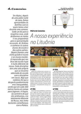 Escola Secundária
da Gafanha da Nazaré
gafanhoto
4.Comenius
Em Alytus, depois
de uma pobre noite
de sono, fomos
apresentados às
famílias com as
quais íamos viver
durante uma semana.
Cada um foi para a
respetiva casa, onde
desfizemos as malas
e nos preparámos
para a apresentação
na escola. Aí, ficámos
a conhecer os outros
alunos da escola e
dos outros países.
Depois fizemos uma
visita guiada à escola
e ao museu escolar.
A impressão que nos
ficou da escola é que
é muito diferente da
nossa. Cada disciplina
tem uma sala própria
que se encontra
adornada de acordo
com a disciplina
em causa. Algo que
notámos foi que o
desporto predominante
era o basquetebol,
sendo que em cada 100
metros havia um campo
para jogarem. A língua,
ao contrário do que
nós achávamos, era
totalmente diferente
do Russo, mas tinha
bastantes semelhanças
com o Polaco.
1º DIA
Depois de conhecermos a escola e al-
gum vocabulário em Lituano, fizemos uma
excursão ao Monte Alytus, onde tivemos
a oportunidade de ver algumas estátuas
lá presentes e os dois rios da cidade que
se encontravam nesse ponto. De seguida,
fizemos uma visita ao melhor ferreiro da
Lituânia, Vytautasjarutis. Ao fim do dia,
voltámos para a escola e fizemos várias
atividades, nomeadamente danças tra-
dicionais.
2º DIA
Namanhãseguinte,tivemosumavisitaà
Câmara Municipal, com as boas vindas do
presidente. Mais tarde, formámos grupos
com alunos de diferentes nacionalidades
para descobrirmos mais sobre a cidade e
vários sítios interessantes. Depois desta
atividade,almoçámosnacantinadaescola.
Àtarde,apresentámosostrabalhosrealiza-
dossobreopasseioàvoltadacidadee,por
fim, fomos para o pavilhão da escola jogar
basquetebol e outros desportos.
3º DIA
No terceiro dia apanhámos o autocarro
até à região de Trakai. Lá tivemos uma
guia que nos mostrou alguns pontos inte-
ressantes na cidade e também o magnífico
castelo de Trakai. Tivemos algum tempo
livre para comprar “souvenirs” e logo de
seguida visitámos o palácio e o parque de
Uzutrakis.Odestinofinaldodiafoiavisita
à quinta de Galgedu, onde adquirimos
alguns conhecimentos sobre a história do
pão na Lituânia.
4º DIA
Já no outro dia, encontrámo-nos na es-
cola para irmos todos juntos até ao museu
de Etnografia, em Alytus. Vimos inúmeras
exposições e observámos como se faziam
velas em outros tempos, experimentando
tambémnóspróprios.Maistarde,cadapaís
apresentou uma música/dança tradicional
do seu país. Aprendemos também a cantar
uma música lituana.
Diário do Comenius
Anossaexperiência
naLituânia
 