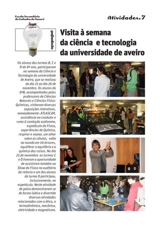 Escola Secundária
da Gafanha da Nazaré
gafanhoto
Atividades.7
Os alunos das turmas B, C e
D do 9º ano, participaram
na semana da Ciência e
Tecnologia da universidade
de Aveiro, que se realizou
do dia 21 ao dia 26 de
novembro. Os alunos do
9ºB, acompanhados pelos
professores de Ciências
Naturais e Ciências Físico-
Químicas, visitaram diversas
exposições interativas,
nomeadamente: ATLASCAR,
assistência ao condutor e
rumo à condução autónoma,
espetáculo da Física,
experiências de Química,
respirar e vozear, um olhar
sobre as células, volta
ao mundo em 10 árvores,
equilibrar o equilíbrio e a
química das coisas. No dia
25 de novembro as turmas C
e D tiveram a oportunidade
de assistiram também ao
Show da Física no auditório
da reitoria e um dos alunos
da turma D participou,
inclusivamente, no
espetáculo. Neste atividade
de palco demonstraram-se
de forma lúdica e divertida
diversas atividades
relacionadas com a ótica, a
termodinâmica, mecânica,
eletricidade e magnetismo.
Visita à semana
da ciência e tecnologia
da universidade de aveiro
 