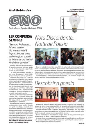 Escola Secundária
da Gafanha da Nazaré
gafanhoto
8.Atividades
Decorreu no dia 15 de dezembro, no auditório do santuário de Schöenstatt, pelas vinte
horas, e organizado pelo Centro Novas Oportunidades da Escola Secundária da Gafanha
da Nazaré, a primeira noite de poesia. Formandos, pessoal docente e não docente, revi-
sitaram alguns dos poetas mais representativos da poesia portuguesa, com momentos
de elevação, humor e música, que culminou num convívio salutar entre os participantes.
O centro agradece a todos os que estiveram presentes, e em particular aos que acei-
taram o desafio de dar voz a esta Nota Discordante.
Cristina Vidal
LER COMPENSA
SEMPRE!
“Senhora Professora…
foi uma sessão
tão interessante! É
impressionante o que
podemos fazer a partir
da leitura de uns textos!
Ainda bem que vim!”
Foi desta forma que, no passado dia 07
de dezembro, terminou mais uma sessão
Ler+ do nível básico, desta vez dedicada
ao tema da solidariedade.
“Os únicos bens duráveis, imutáveis e
sem preço, são o afeto e a solidariedade
que se sentem pelas pessoas queridas”.
Os adultos dos grupos 155, 157 e 158
participaram ativamente na leitura de dois
textospropostospelaequipatécnico-peda-
gógica do nível básico, nomeadamente um
de José Jorge Letria, Uma Ceia Inesperada,
que serviram de ponto de partida para
a realização de actividades práticas de
reconhecimento com o objetivo final de
validação de algumas competências por
parte dos adultos participantes.
Para não quebrar a tradição, a atividade
culminou com o tradicional chá das dez
(da noite!) acompanhado de um delicioso
Bolo Rei, permitindoumsaudávelconvívio
entre a equipa e os adultos!
Enquadradas na iniciativa Novas Opor-
tunidades a Ler+, estas sessões têm sido
uma aposta do centro que desde setembro
até dezembro já dinamizou seis momentos
dedicados à leitura para os níveis básico e
secundário, sempre do agrado dos adultos
convidados. Desta forma o centro cumpre
o seu papel indo ao encontro do grande
objetivo do Plano Nacional de Leitura,
que é a promoção de hábitos de leitura.
Portodosestesmotivosemaisalguns,
afinal … LER COMPENSA SEMPRE!
No dia 15 de dezembro, em vez de ficar no Facebook a conversar com os amigos de
sempre, fui com a minha mãe ao auditório do Santuário de Schoenstatt assistir à pri-
meira noite de poesia, organizada pelo Centro Novas Oportunidades da nossa escola.
Fernando Pessoa, Mário de Sá Carneiro, Miguel Torga, Alexandre O´Neill, José Régio,
foram alguns dos poetas portugueses que partilharam a noite connosco, através da voz
dos formandos, do pessoal docente e pessoal não docente.
E valeu mesmo a pena! Descobri novos amigos, cheios de emoção e loucura, alguns
até me fizeram rir…Afinal a poesia também é divertida!
Já com as almas aconchegadas, era preciso tratar do corpo! E nada que um delicioso
bolo - rei e outros bolinhos, acompanhados por chá quentinho, não pudessem fazer.
Nessa noite a nota foi mesmo discordante!
Mariana Vaz
NotaDiscordante…
NoitedePoesia
Descobrirapoesia
CNOCentro Novas Oportunidades da ESGN
 