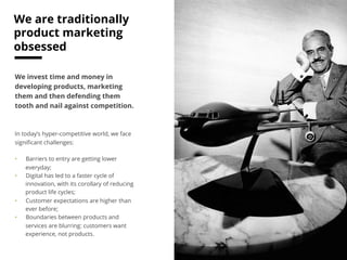 15 # 
Traditional model: 
marketing products 
We invest time and money in 
developing products, marketing 
them and then defending them 
tooth and nail against competition. 
In today’s hyper-competitive world, we face 
significant challenges: 
• Barriers to entry are getting lower 
everyday; 
• Digital has led to a faster cycle of 
innovation, with its corollary of reducing 
product life cycles; 
• Customer expectations are higher than 
ever before; 
• Boundaries between products and 
services are blurring: customers want 
experience, not products. 
 
