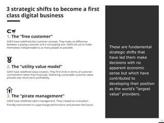 17 
New economy, new rules 
1. The “free customer” 
GAFA have redefined the customer concept. They make no difference 
between a paying customer and a non-paying one. GAFA set out to make 
themselves indispensable to as many people as possible. 
2. The “utility value model” 
GAFA have redefined value creation. They first think in terms of customer 
commitment rather than financials. Delivering sustainable customer value 
prevails over short-term profitability. 
3. The “pirate management” 
GAFA have redefined talent management. They created an innovation-friendly 
environment to supercharge performance and pioneer the future. 
These are fundamental 
strategic steps that have 
led them make decisions 
with no apparent 
economic sense but 
which have contributed 
to developing their 
position as the world’s 
“largest value” 
providers. 
 