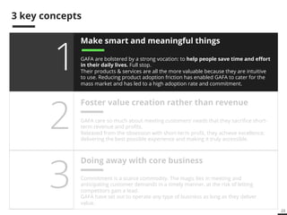23 
3 key concepts 
Make smart and meaningful things 
GAFA are bolstered by a strong vocation: to help people save time and effort 
in their daily lives. Full stop. 
Their products & services are all the more valuable because they are intuitive 
to use. Reducing product adoption friction has enabled GAFA to cater for the 
mass market and has led to a high adoption rate and commitment. 
Foster value creation rather than revenue 
GAFA care so much about meeting customers’ needs that they sacrifice short-term 
revenue and profits. 
Released from the obsession with short-term profit, they achieve excellence: 
delivering the best possible experience and making it truly accessible. 
1 
2 
Doing away with core business 3 
Commitment is a scarce commodity. The magic lies in meeting and 
anticipating customer demands in a timely manner, at the risk of letting 
competitors gain a lead. 
GAFA have set out to operate any type of business as long as they deliver 
value. 
 