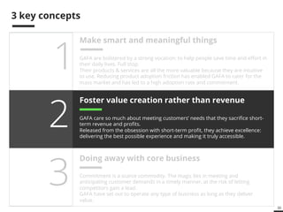 30 
3 key concepts 
Make smart and meaningful things 
GAFA are bolstered by a strong vocation: to help people save time and effort in 
their daily lives. Full stop. 
Their products & services are all the more valuable because they are intuitive 
to use. Reducing product adoption friction has enabled GAFA to cater for the 
mass market and has led to a high adoption rate and commitment. 
Foster value creation rather than revenue 
GAFA care so much about meeting customers’ needs that they sacrifice short-term 
revenue and profits. 
Released from the obsession with short-term profit, they achieve excellence: 
delivering the best possible experience and making it truly accessible. 
1 
2 
Doing away with core business 3 
Commitment is a scarce commodity. The magic lies in meeting and 
anticipating customer demands in a timely manner, at the risk of letting 
competitors gain a lead. 
GAFA have set out to operate any type of business as long as they deliver 
value. 
 