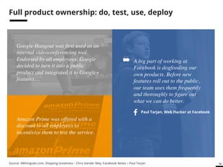 58 # 
Eat your own dog food 
A big part of working at 
Facebook is dogfooding our 
own products. Before new 
features roll out to the public, 
our team uses them frequently 
and thoroughly to figure out 
what we can do better. ! 
Google Hangout was first used as an 
internal videoconferencing tool. 
Endorsed by all employees, Google 
decided to turn it into a public 
product and integrated it to Google+ 
features…! 
Paul Tarjan, Web Hacker at Facebook 
Amazon Prime was offered with a 
discount to all employees to 
incentivize them to test the service. ! 
Source: Allthingsdo.com, Shipping Greatness - Chris Vander Mey, Facebook Notes – Paul Tarjan 
 