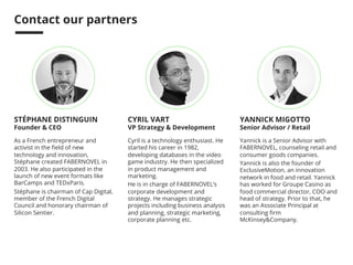 We are 
WE HELP WORLD-LEADING COMPANIES BUILD 
GROWTH AT STARTUP SPEED. 
WHO WE ARE 
We are a global 
interdisciplinary team of 
80 business, technology 
and design experts 
working together with our 
clients to make things 
happen with the speed 
and boldness of 
entrepreneurs. 
OUR OFFICES 
From our offices in San 
Francisco, Paris, 
Toulouse, Lisbon and 
Moscow, we work with 
clients everywhere in 
the world to help them 
define and develop new 
opportunities. 
WHAT WE DO 
We design, implement and 
deploy product or services to 
create new business models 
and develop new streams of 
revenue and profit. 
We combine customer 
insights, strategy, design, 
marketing and technology 
services to create a journey 
from concept to impact. 
@FABERNOVEL facebook.com/FABERNOVEL FABERNOVEL.com 
 