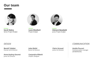 Credits 
ANALYSTS 
Sarah Nokry 
Senior Project Analyst 
Louis Moullard 
Project Analyst 
Clément Boxebeld 
Junior Project Analyst 
Benoît Talabot 
Partner & Art Director 
Jules Mahé 
Junior Art Director 
Anne-Audrey Gounot 
Junior Art Director 
Cassandra Ribotti 
Graphic Designer 
DESIGN 
COMMUNICATION 
Amélie Pauvert 
Communication manager 
@FABERNOVEL 
Claire Arnaud 
Junior Art Director 
INTERNATIONAL 
Nuno Ribeiro 
Country Manager - Portugal 
@FABERNOVEL 
 